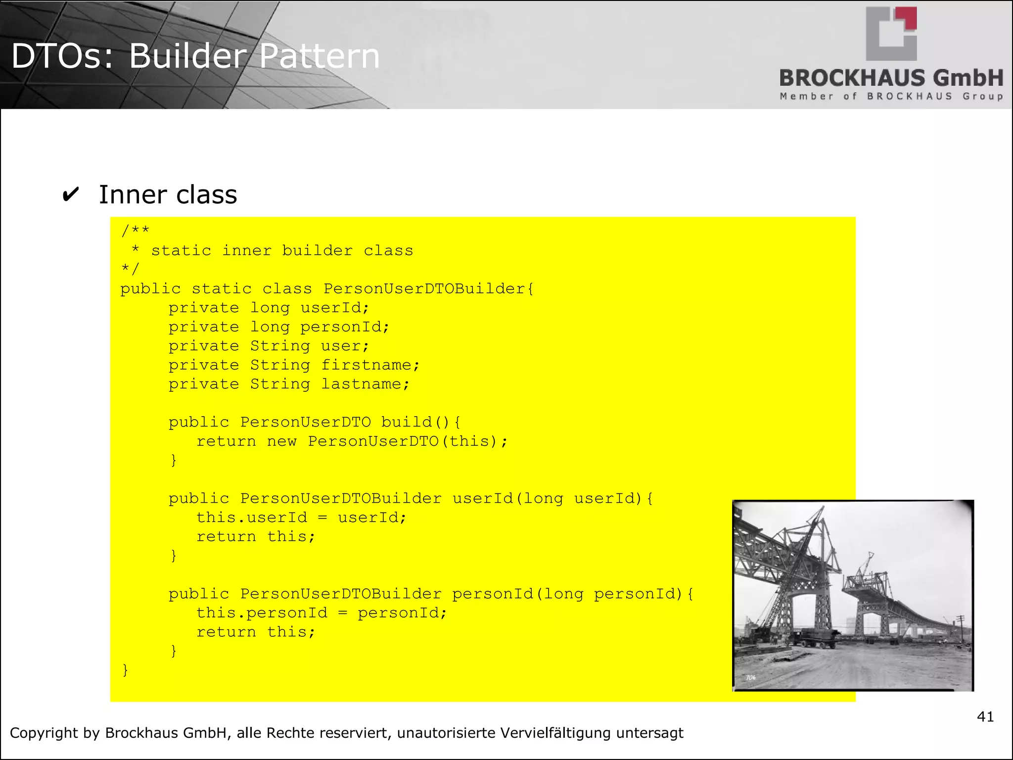 Copyright by Brockhaus GmbH, alle Rechte reserviert, unautorisierte Vervielfältigung untersagt
41
DTOs: Builder Pattern
✔ Inner class
/**
* static inner builder class
*/
public static class PersonUserDTOBuilder{
private long userId;
private long personId;
private String user;
private String firstname;
private String lastname;
public PersonUserDTO build(){
return new PersonUserDTO(this);
}
public PersonUserDTOBuilder userId(long userId){
this.userId = userId;
return this;
}
public PersonUserDTOBuilder personId(long personId){
this.personId = personId;
return this;
}
}
 