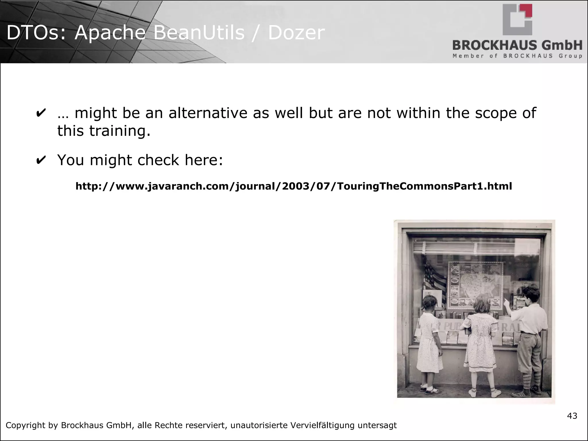 Copyright by Brockhaus GmbH, alle Rechte reserviert, unautorisierte Vervielfältigung untersagt
43
DTOs: Apache BeanUtils / Dozer
✔ … might be an alternative as well but are not within the scope of
this training.
✔ You might check here:
http://www.javaranch.com/journal/2003/07/TouringTheCommonsPart1.html
 