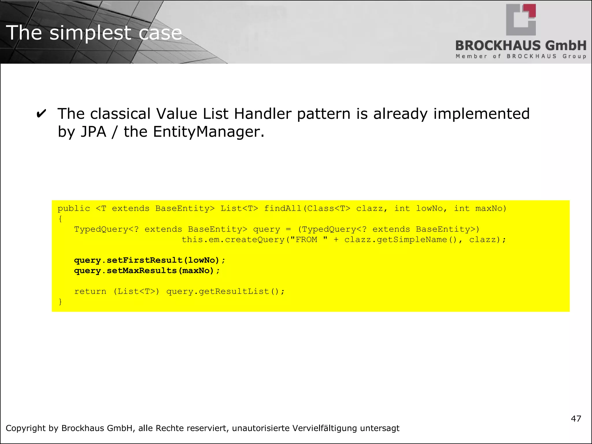 Copyright by Brockhaus GmbH, alle Rechte reserviert, unautorisierte Vervielfältigung untersagt
47
The simplest case
✔ The classical Value List Handler pattern is already implemented
by JPA / the EntityManager.
public <T extends BaseEntity> List<T> findAll(Class<T> clazz, int lowNo, int maxNo)
{
TypedQuery<? extends BaseEntity> query = (TypedQuery<? extends BaseEntity>)
this.em.createQuery("FROM " + clazz.getSimpleName(), clazz);
query.setFirstResult(lowNo);
query.setMaxResults(maxNo);
return (List<T>) query.getResultList();
}
 