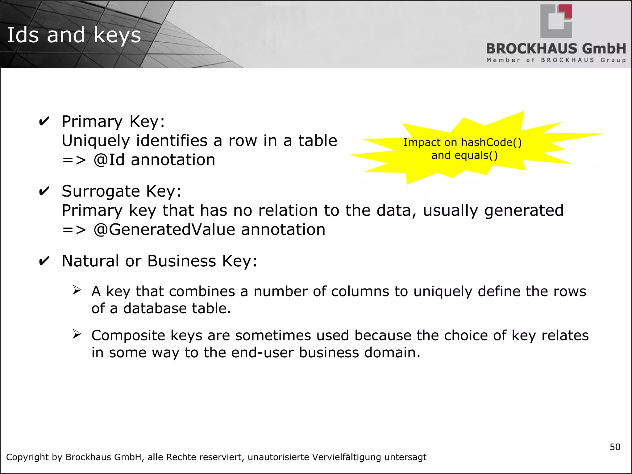 Copyright by Brockhaus GmbH, alle Rechte reserviert, unautorisierte Vervielfältigung untersagt
50
Ids and keys
✔ Primary Key:
Uniquely identifies a row in a table
=> @Id annotation
✔ Surrogate Key:
Primary key that has no relation to the data, usually generated
=> @GeneratedValue annotation
✔ Natural or Business Key:
➢ A key that combines a number of columns to uniquely define the rows
of a database table.
➢ Composite keys are sometimes used because the choice of key relates
in some way to the end-user business domain.
Impact on hashCode()
and equals()
 