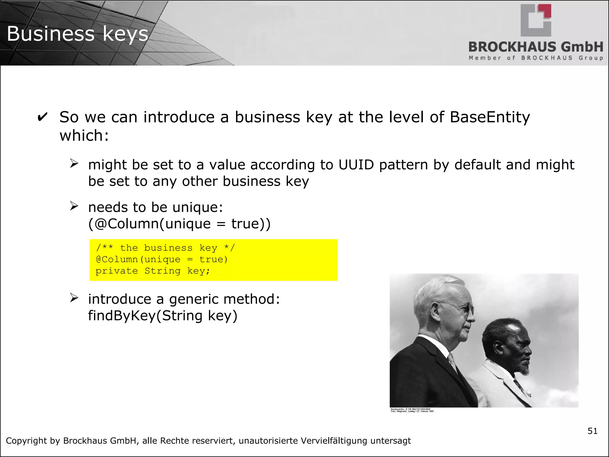 Copyright by Brockhaus GmbH, alle Rechte reserviert, unautorisierte Vervielfältigung untersagt
51
Business keys
✔ So we can introduce a business key at the level of BaseEntity
which:
➢ might be set to a value according to UUID pattern by default and might
be set to any other business key
➢ needs to be unique:
(@Column(unique = true))
➢ introduce a generic method:
findByKey(String key)
/** the business key */
@Column(unique = true)
private String key;
 