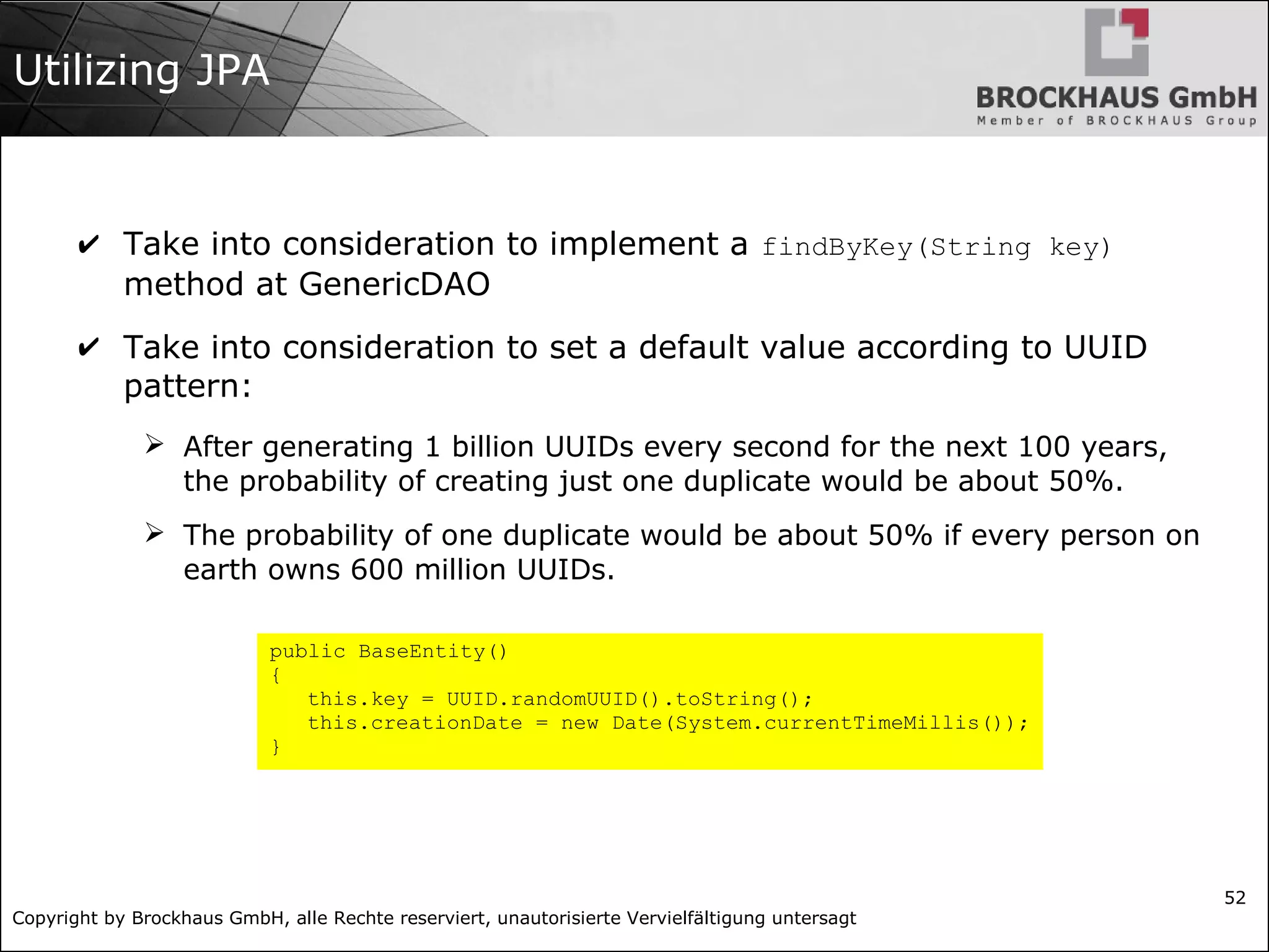 Copyright by Brockhaus GmbH, alle Rechte reserviert, unautorisierte Vervielfältigung untersagt
52
Utilizing JPA
✔ Take into consideration to implement a findByKey(String key)
method at GenericDAO
✔ Take into consideration to set a default value according to UUID
pattern:
➢ After generating 1 billion UUIDs every second for the next 100 years,
the probability of creating just one duplicate would be about 50%.
➢ The probability of one duplicate would be about 50% if every person on
earth owns 600 million UUIDs.
public BaseEntity()
{
this.key = UUID.randomUUID().toString();
this.creationDate = new Date(System.currentTimeMillis());
}
 