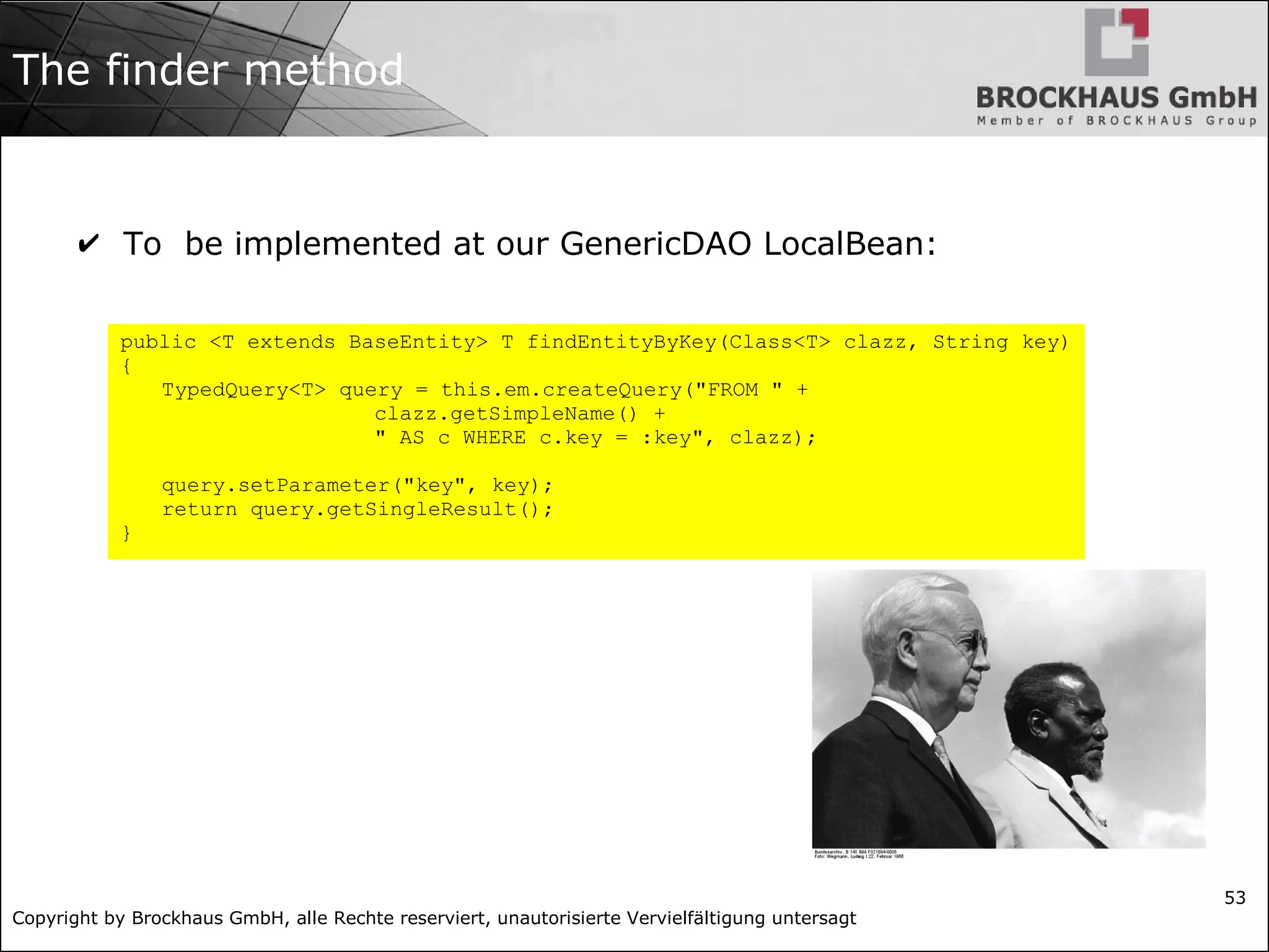 Copyright by Brockhaus GmbH, alle Rechte reserviert, unautorisierte Vervielfältigung untersagt
53
The finder method
✔ To be implemented at our GenericDAO LocalBean:
public <T extends BaseEntity> T findEntityByKey(Class<T> clazz, String key)
{
TypedQuery<T> query = this.em.createQuery("FROM " +
clazz.getSimpleName() +
" AS c WHERE c.key = :key", clazz);
query.setParameter("key", key);
return query.getSingleResult();
}
 