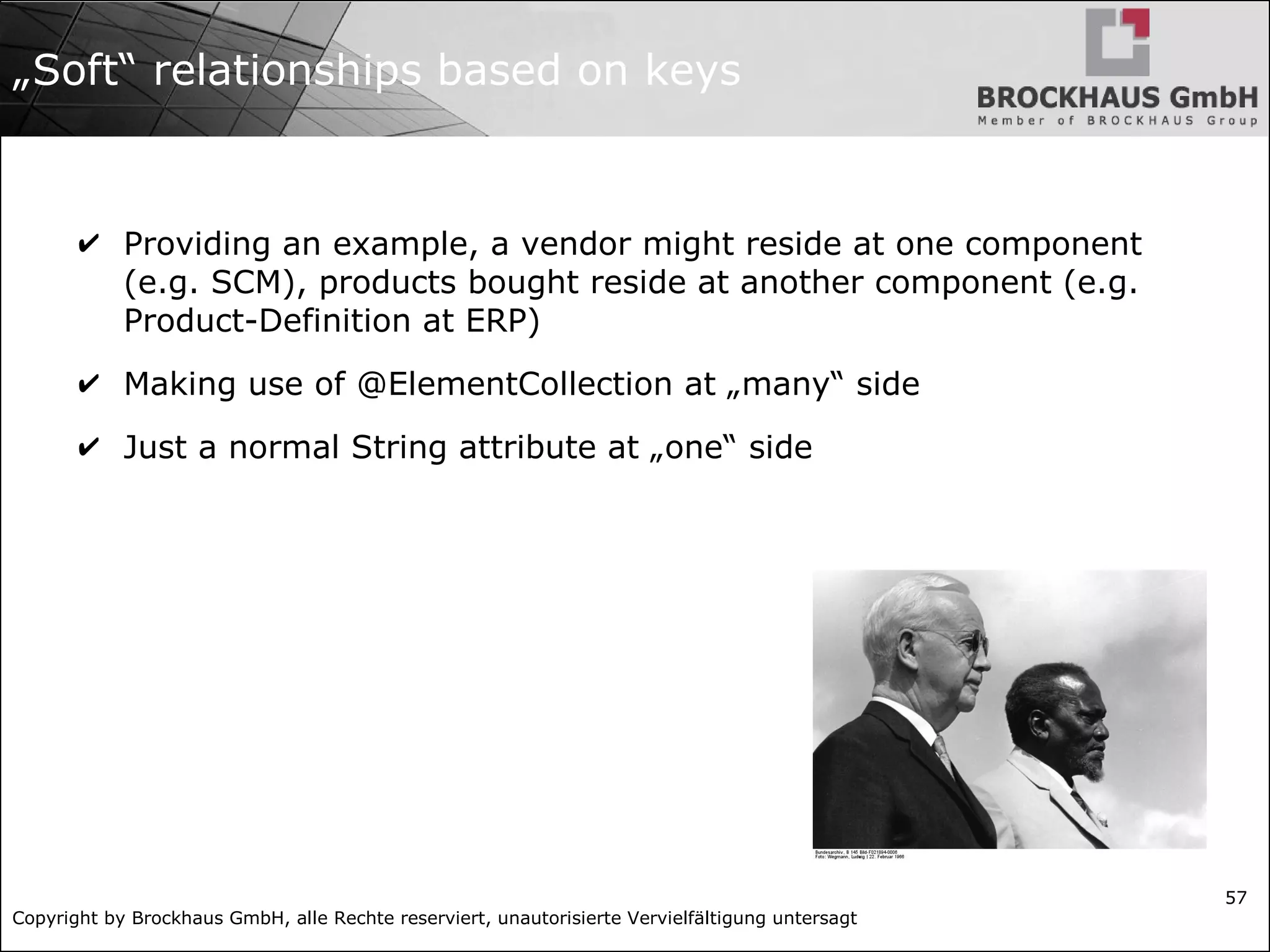 Copyright by Brockhaus GmbH, alle Rechte reserviert, unautorisierte Vervielfältigung untersagt
57
„Soft“ relationships based on keys
✔ Providing an example, a vendor might reside at one component
(e.g. SCM), products bought reside at another component (e.g.
Product-Definition at ERP)
✔ Making use of @ElementCollection at „many“ side
✔ Just a normal String attribute at „one“ side
 