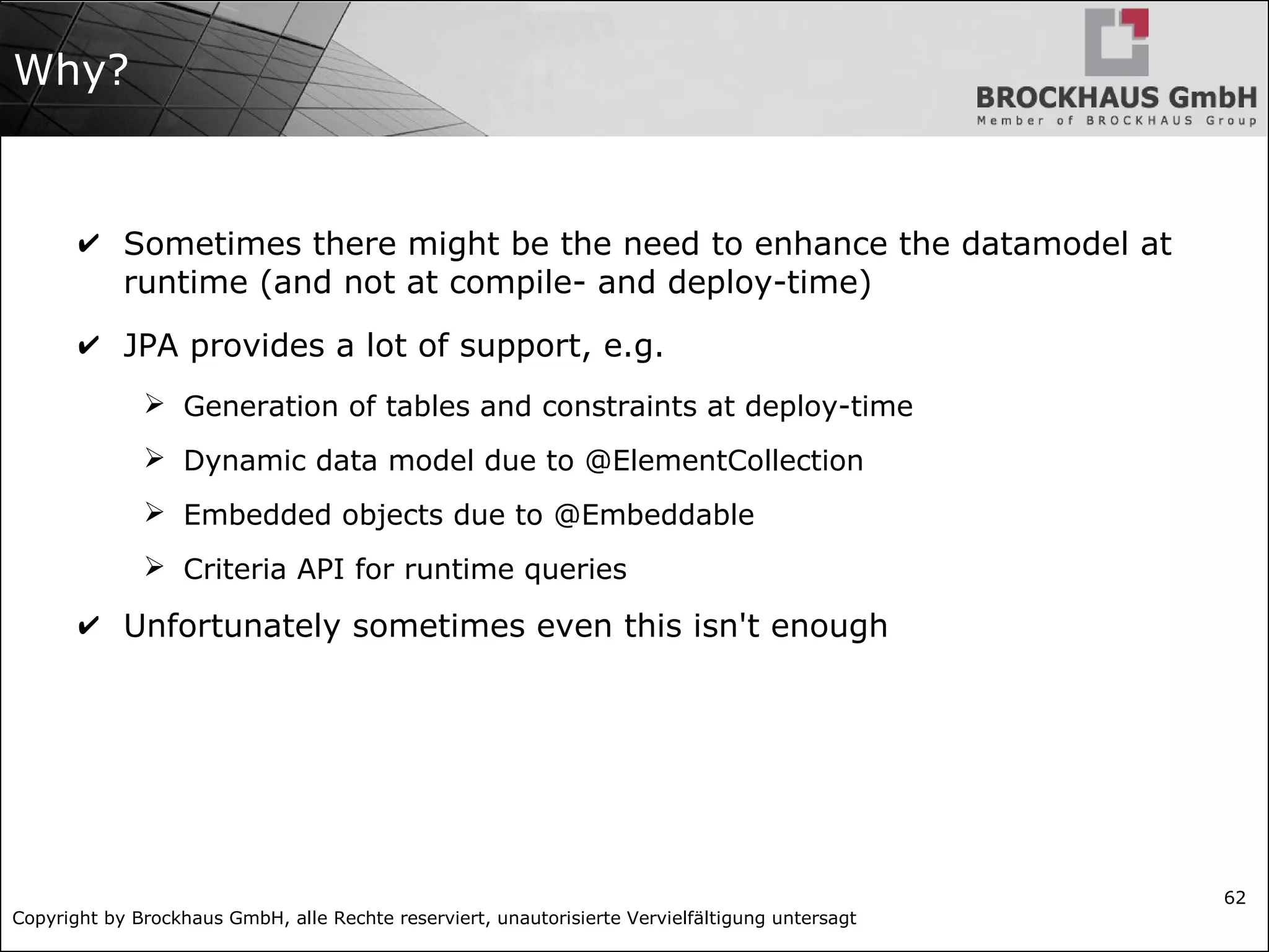 Copyright by Brockhaus GmbH, alle Rechte reserviert, unautorisierte Vervielfältigung untersagt
62
Why?
✔ Sometimes there might be the need to enhance the datamodel at
runtime (and not at compile- and deploy-time)
✔ JPA provides a lot of support, e.g.
➢ Generation of tables and constraints at deploy-time
➢ Dynamic data model due to @ElementCollection
➢ Embedded objects due to @Embeddable
➢ Criteria API for runtime queries
✔ Unfortunately sometimes even this isn't enough
 