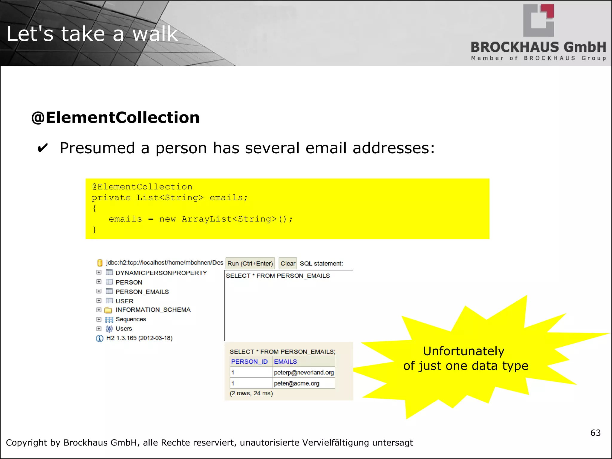 Copyright by Brockhaus GmbH, alle Rechte reserviert, unautorisierte Vervielfältigung untersagt
63
Let's take a walk
@ElementCollection
✔ Presumed a person has several email addresses:
Unfortunately
of just one data type
@ElementCollection
private List<String> emails;
{
emails = new ArrayList<String>();
}
 