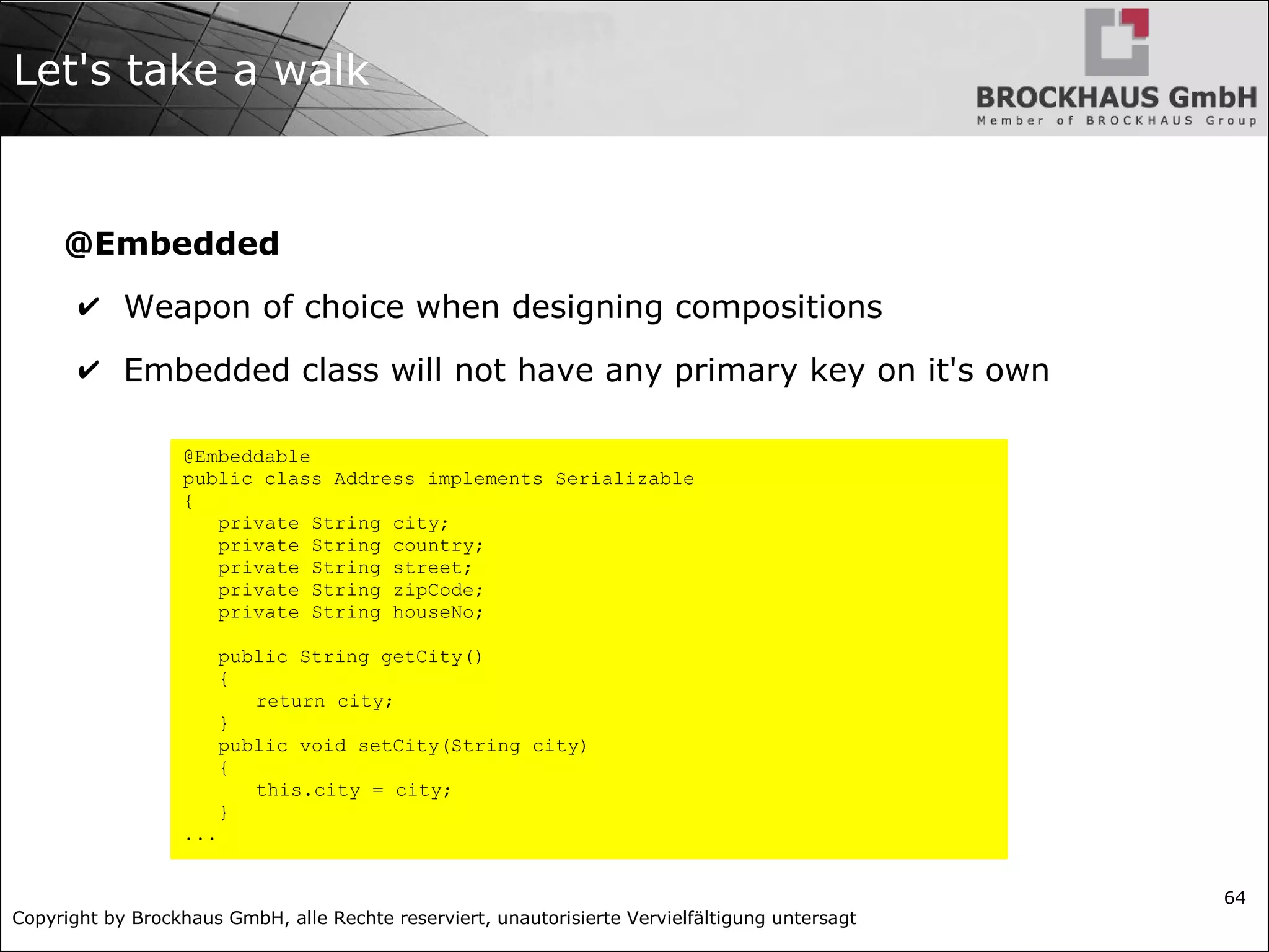 Copyright by Brockhaus GmbH, alle Rechte reserviert, unautorisierte Vervielfältigung untersagt
64
Let's take a walk
@Embedded
✔ Weapon of choice when designing compositions
✔ Embedded class will not have any primary key on it's own
@Embeddable
public class Address implements Serializable
{
private String city;
private String country;
private String street;
private String zipCode;
private String houseNo;
public String getCity()
{
return city;
}
public void setCity(String city)
{
this.city = city;
}
...
 