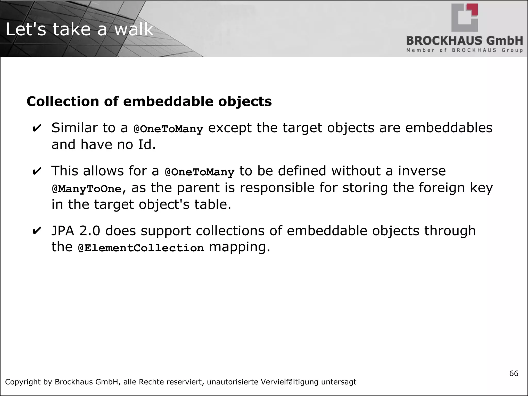 Copyright by Brockhaus GmbH, alle Rechte reserviert, unautorisierte Vervielfältigung untersagt
66
Let's take a walk
Collection of embeddable objects
✔ Similar to a @OneToMany except the target objects are embeddables
and have no Id.
✔ This allows for a @OneToMany to be defined without a inverse
@ManyToOne, as the parent is responsible for storing the foreign key
in the target object's table.
✔ JPA 2.0 does support collections of embeddable objects through
the @ElementCollection mapping.
 