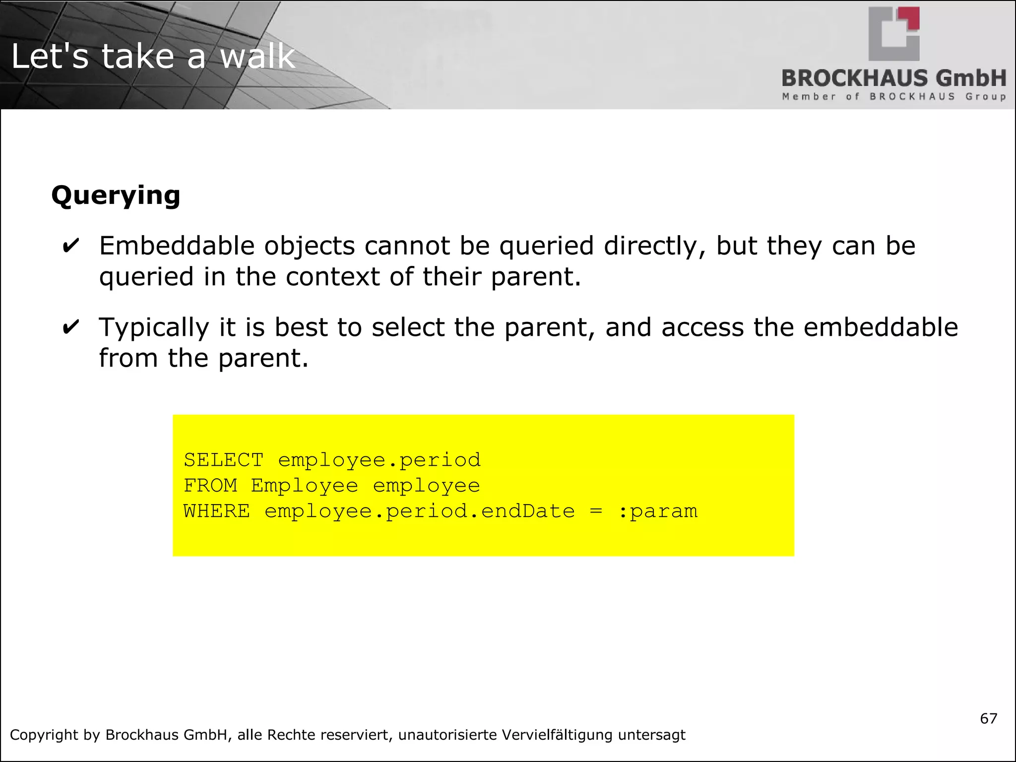 Copyright by Brockhaus GmbH, alle Rechte reserviert, unautorisierte Vervielfältigung untersagt
67
Let's take a walk
Querying
✔ Embeddable objects cannot be queried directly, but they can be
queried in the context of their parent.
✔ Typically it is best to select the parent, and access the embeddable
from the parent.
SELECT employee.period
FROM Employee employee
WHERE employee.period.endDate = :param
 