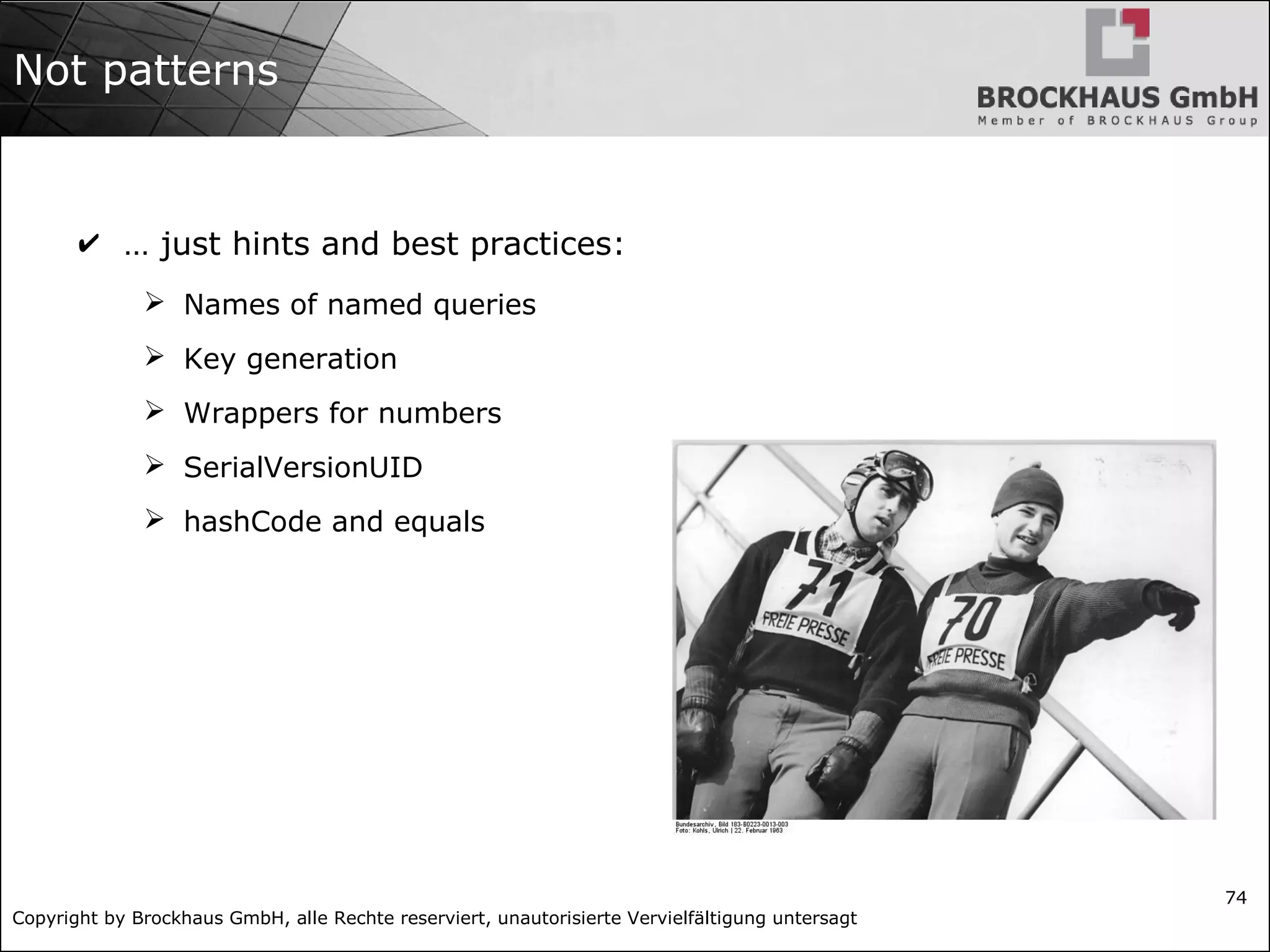 Copyright by Brockhaus GmbH, alle Rechte reserviert, unautorisierte Vervielfältigung untersagt
74
Not patterns
✔ … just hints and best practices:
➢ Names of named queries
➢ Key generation
➢ Wrappers for numbers
➢ SerialVersionUID
➢ hashCode and equals
 