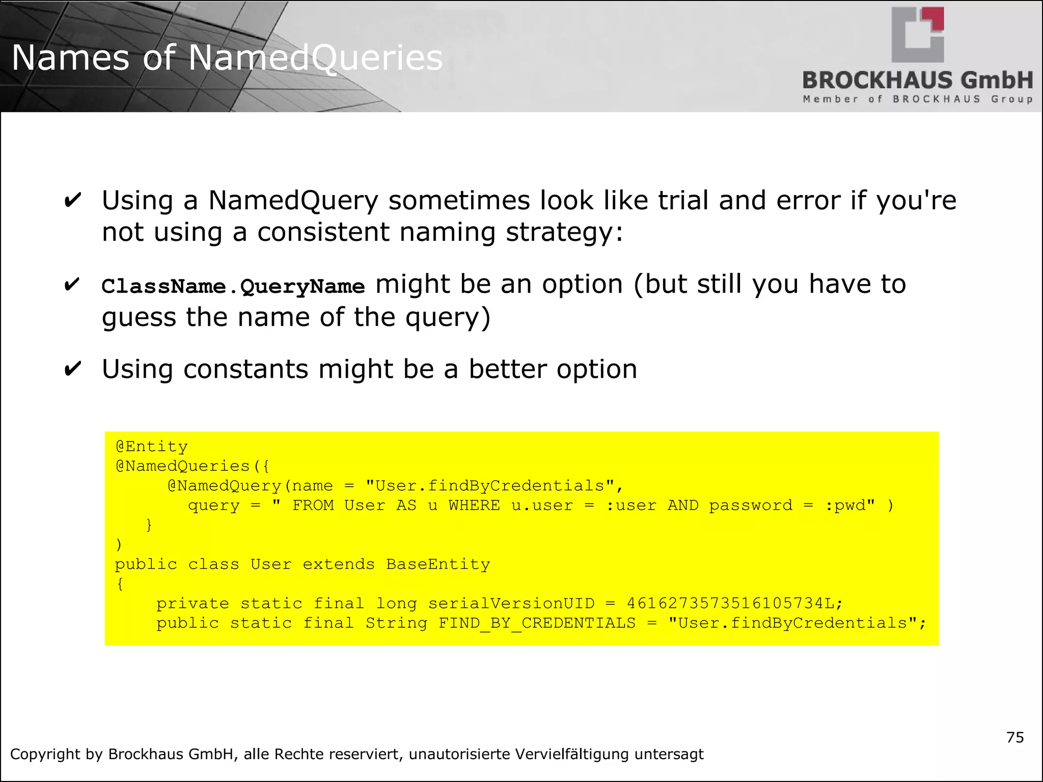 Copyright by Brockhaus GmbH, alle Rechte reserviert, unautorisierte Vervielfältigung untersagt
75
Names of NamedQueries
✔ Using a NamedQuery sometimes look like trial and error if you're
not using a consistent naming strategy:
✔ ClassName.QueryName might be an option (but still you have to
guess the name of the query)
✔ Using constants might be a better option
@Entity
@NamedQueries({
@NamedQuery(name = "User.findByCredentials",
query = " FROM User AS u WHERE u.user = :user AND password = :pwd" )
}
)
public class User extends BaseEntity
{
private static final long serialVersionUID = 4616273573516105734L;
public static final String FIND_BY_CREDENTIALS = "User.findByCredentials";
 