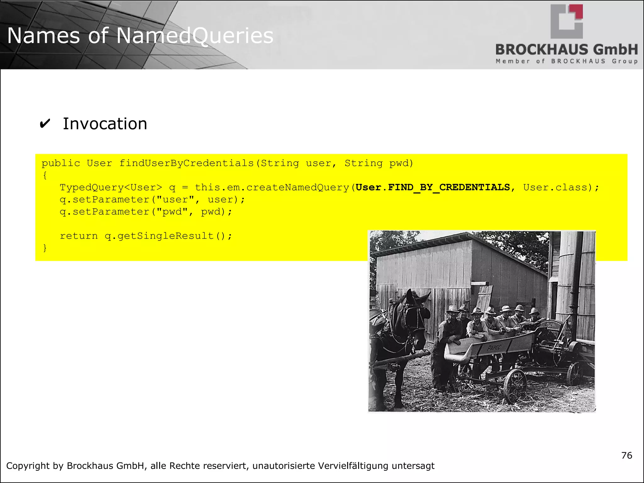 Copyright by Brockhaus GmbH, alle Rechte reserviert, unautorisierte Vervielfältigung untersagt
76
Names of NamedQueries
✔ Invocation
public User findUserByCredentials(String user, String pwd)
{
TypedQuery<User> q = this.em.createNamedQuery(User.FIND_BY_CREDENTIALS, User.class);
q.setParameter("user", user);
q.setParameter("pwd", pwd);
return q.getSingleResult();
}
 