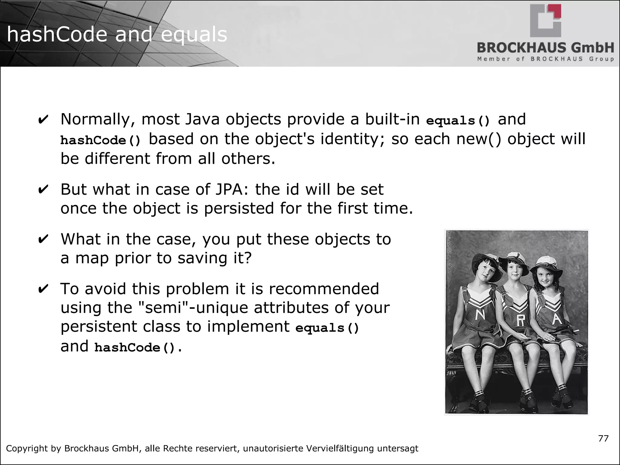 Copyright by Brockhaus GmbH, alle Rechte reserviert, unautorisierte Vervielfältigung untersagt
77
hashCode and equals
✔ Normally, most Java objects provide a built-in equals() and
hashCode() based on the object's identity; so each new() object will
be different from all others.
✔ But what in case of JPA: the id will be set
once the object is persisted for the first time.
✔ What in the case, you put these objects to
a map prior to saving it?
✔ To avoid this problem it is recommended
using the "semi"-unique attributes of your
persistent class to implement equals()
and hashCode().
 