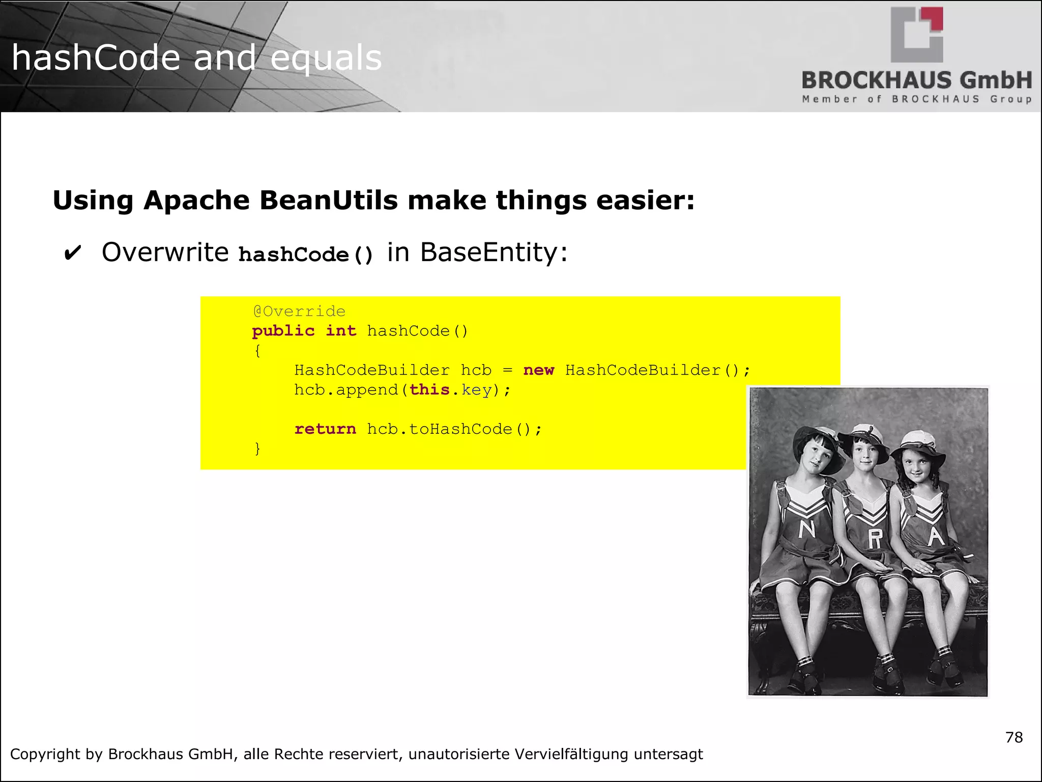 Copyright by Brockhaus GmbH, alle Rechte reserviert, unautorisierte Vervielfältigung untersagt
78
hashCode and equals
Using Apache BeanUtils make things easier:
✔ Overwrite hashCode() in BaseEntity:
@Override
public int hashCode()
{
HashCodeBuilder hcb = new HashCodeBuilder();
hcb.append(this.key);
return hcb.toHashCode();
}
 