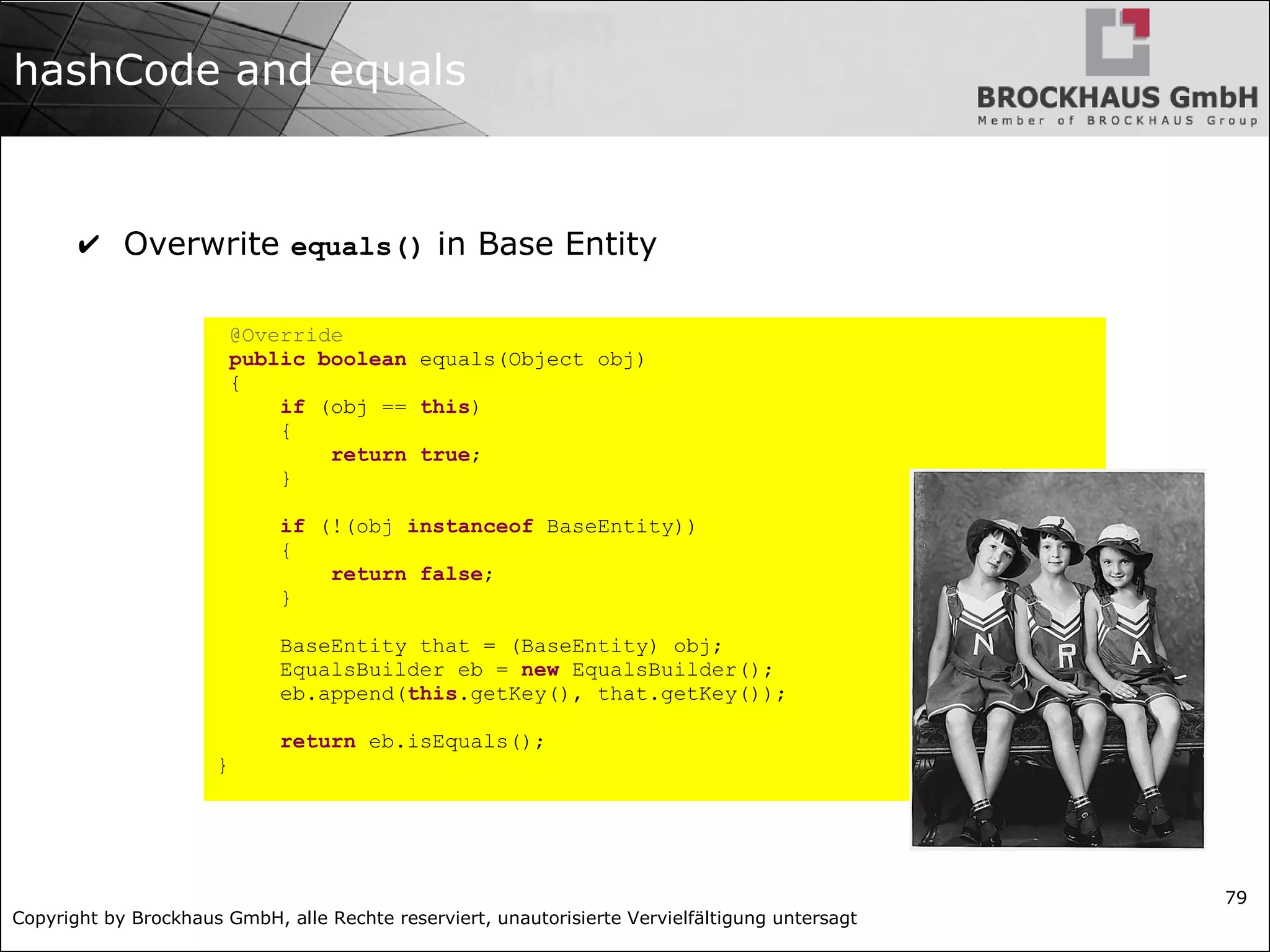 Copyright by Brockhaus GmbH, alle Rechte reserviert, unautorisierte Vervielfältigung untersagt
79
hashCode and equals
✔ Overwrite equals() in Base Entity
@Override
public boolean equals(Object obj)
{
if (obj == this)
{
return true;
}
if (!(obj instanceof BaseEntity))
{
return false;
}
BaseEntity that = (BaseEntity) obj;
EqualsBuilder eb = new EqualsBuilder();
eb.append(this.getKey(), that.getKey());
return eb.isEquals();
}
 