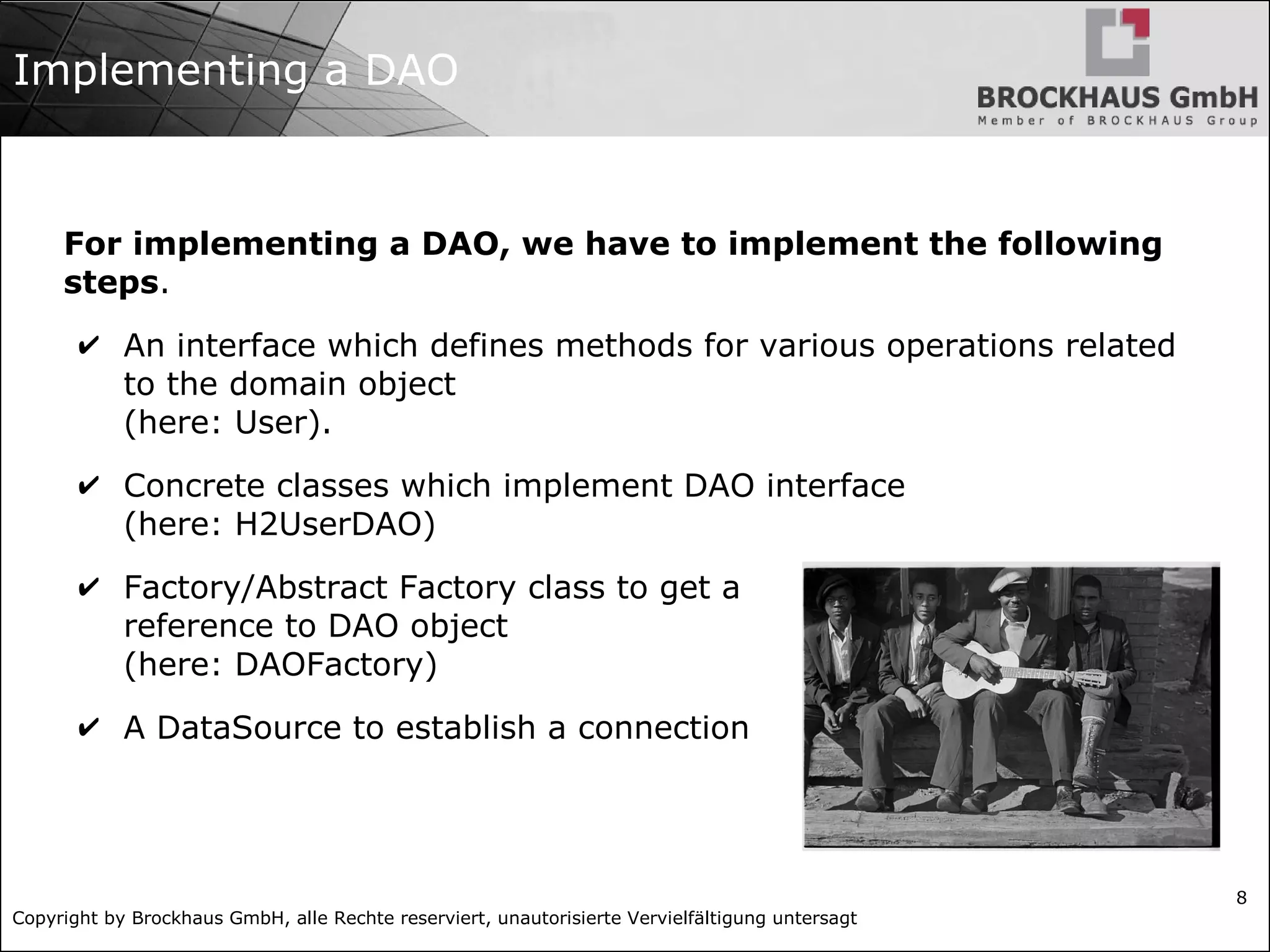 Copyright by Brockhaus GmbH, alle Rechte reserviert, unautorisierte Vervielfältigung untersagt
8
Implementing a DAO
For implementing a DAO, we have to implement the following
steps.
✔ An interface which defines methods for various operations related
to the domain object
(here: User).
✔ Concrete classes which implement DAO interface
(here: H2UserDAO)
✔ Factory/Abstract Factory class to get a
reference to DAO object
(here: DAOFactory)
✔ A DataSource to establish a connection
 