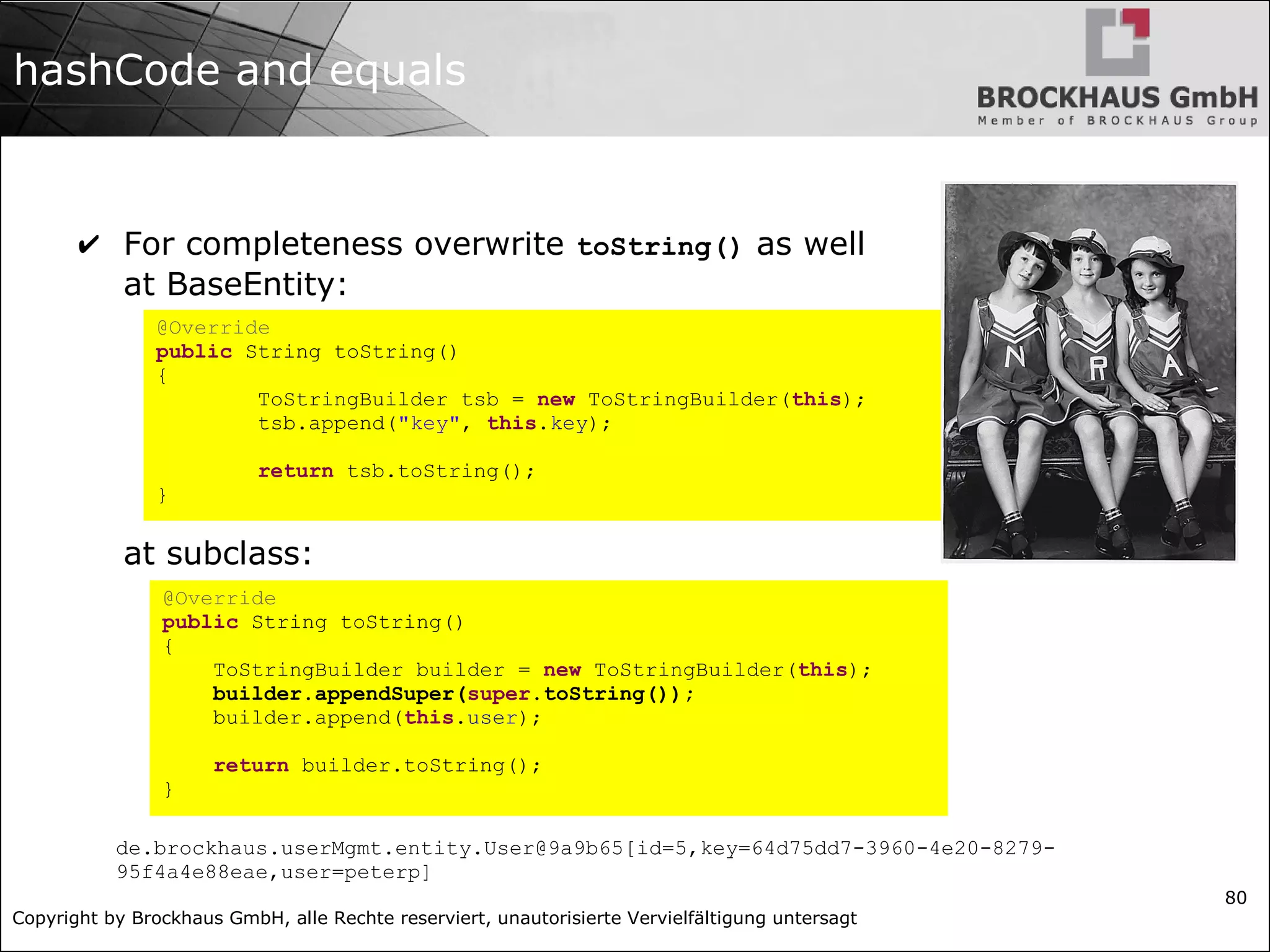 Copyright by Brockhaus GmbH, alle Rechte reserviert, unautorisierte Vervielfältigung untersagt
80
hashCode and equals
✔ For completeness overwrite toString() as well
at BaseEntity:
at subclass:
@Override
public String toString()
{
ToStringBuilder tsb = new ToStringBuilder(this);
tsb.append("key", this.key);
return tsb.toString();
}
@Override
public String toString()
{
ToStringBuilder builder = new ToStringBuilder(this);
builder.appendSuper(super.toString());
builder.append(this.user);
return builder.toString();
}
de.brockhaus.userMgmt.entity.User@9a9b65[id=5,key=64d75dd7-3960-4e20-8279-
95f4a4e88eae,user=peterp]
 