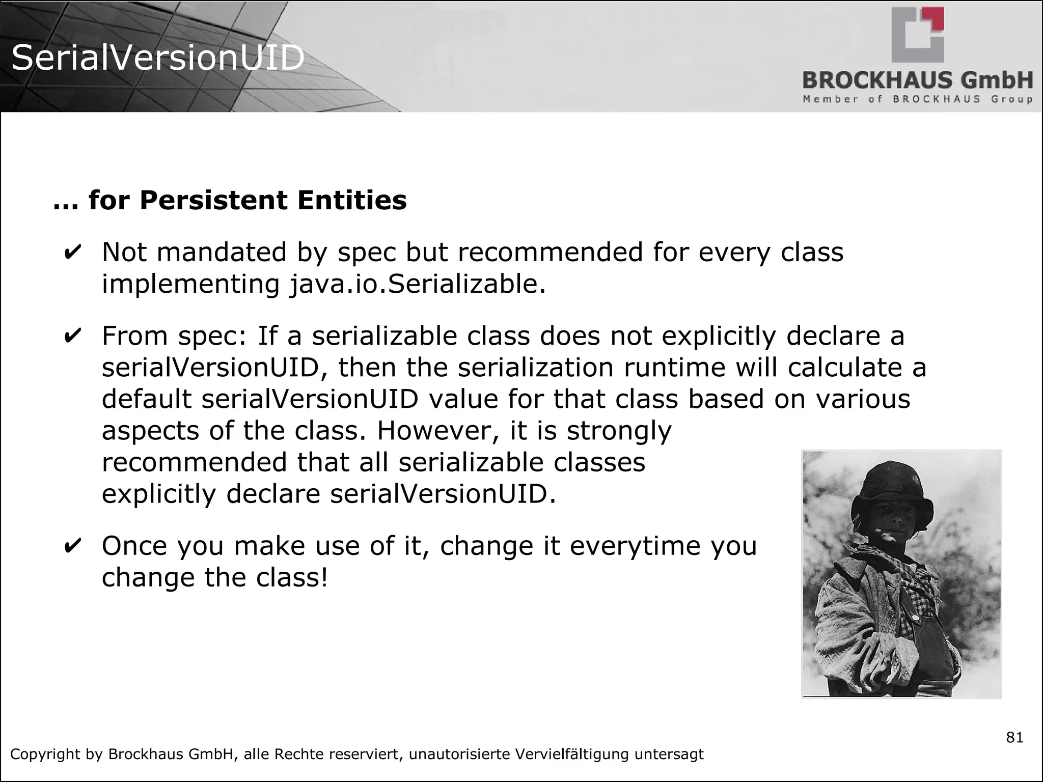 Copyright by Brockhaus GmbH, alle Rechte reserviert, unautorisierte Vervielfältigung untersagt
81
SerialVersionUID
… for Persistent Entities
✔ Not mandated by spec but recommended for every class
implementing java.io.Serializable.
✔ From spec: If a serializable class does not explicitly declare a
serialVersionUID, then the serialization runtime will calculate a
default serialVersionUID value for that class based on various
aspects of the class. However, it is strongly
recommended that all serializable classes
explicitly declare serialVersionUID.
✔ Once you make use of it, change it everytime you
change the class!
 