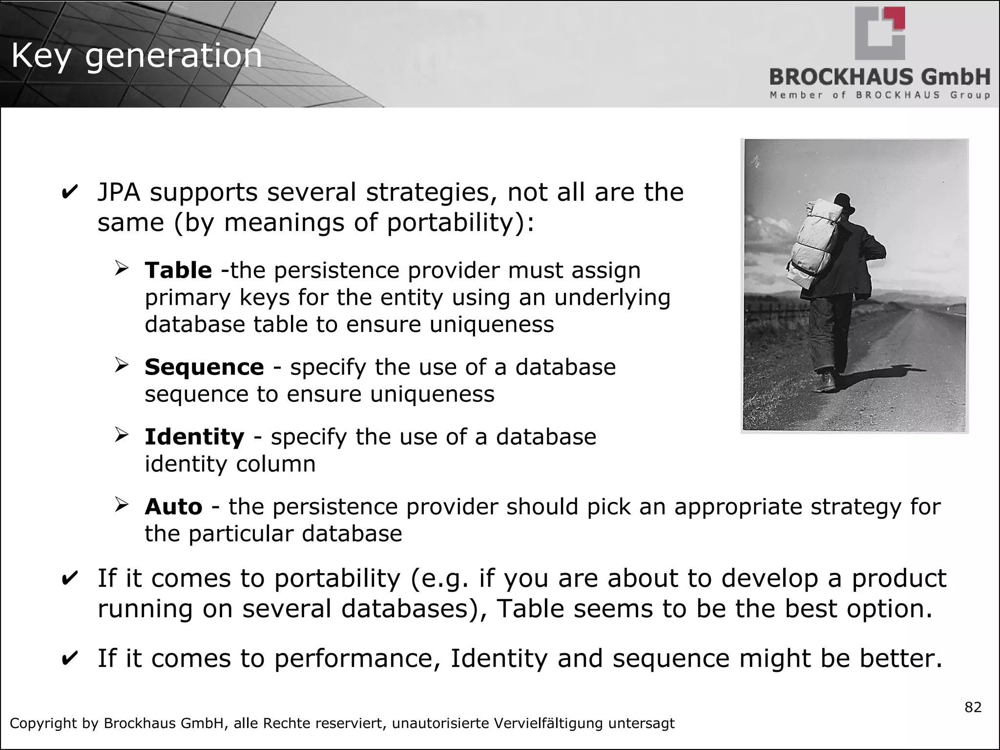 Copyright by Brockhaus GmbH, alle Rechte reserviert, unautorisierte Vervielfältigung untersagt
82
Key generation
✔ JPA supports several strategies, not all are the
same (by meanings of portability):
➢ Table -the persistence provider must assign
primary keys for the entity using an underlying
database table to ensure uniqueness
➢ Sequence - specify the use of a database
sequence to ensure uniqueness
➢ Identity - specify the use of a database
identity column
➢ Auto - the persistence provider should pick an appropriate strategy for
the particular database
✔ If it comes to portability (e.g. if you are about to develop a product
running on several databases), Table seems to be the best option.
✔ If it comes to performance, Identity and sequence might be better.
 