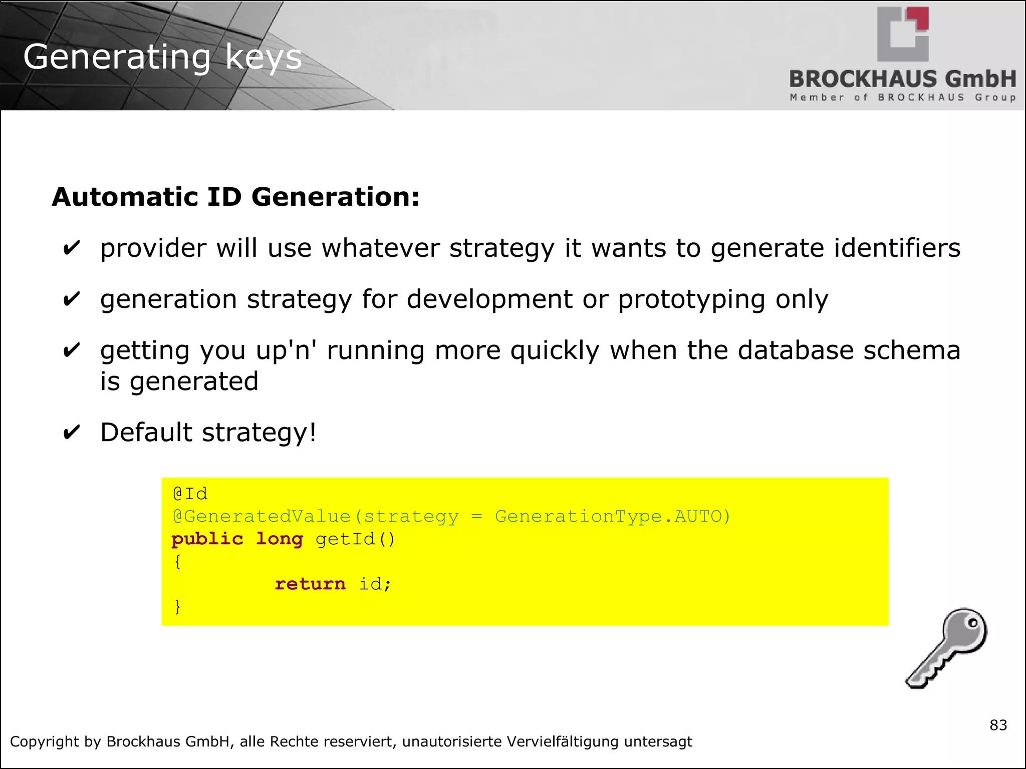 Copyright by Brockhaus GmbH, alle Rechte reserviert, unautorisierte Vervielfältigung untersagt
83
Generating keys
Automatic ID Generation:
✔ provider will use whatever strategy it wants to generate identifiers
✔ generation strategy for development or prototyping only
✔ getting you up'n' running more quickly when the database schema
is generated
✔ Default strategy!
@Id
@GeneratedValue(strategy = GenerationType.AUTO)
public long getId()
{
return id;
}
 