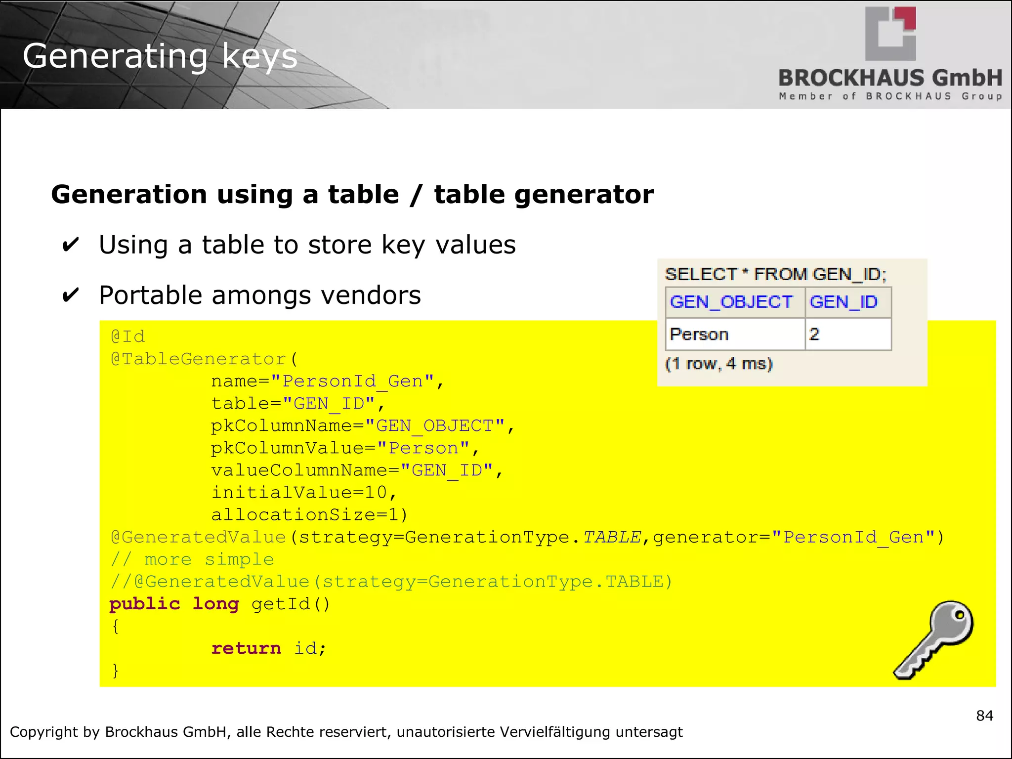 Copyright by Brockhaus GmbH, alle Rechte reserviert, unautorisierte Vervielfältigung untersagt
84
Generating keys
Generation using a table / table generator
✔ Using a table to store key values
✔ Portable amongs vendors
@Id
@TableGenerator(
name="PersonId_Gen",
table="GEN_ID",
pkColumnName="GEN_OBJECT",
pkColumnValue="Person",
valueColumnName="GEN_ID",
initialValue=10,
allocationSize=1)
@GeneratedValue(strategy=GenerationType.TABLE,generator="PersonId_Gen")
// more simple
//@GeneratedValue(strategy=GenerationType.TABLE)
public long getId()
{
return id;
}
 