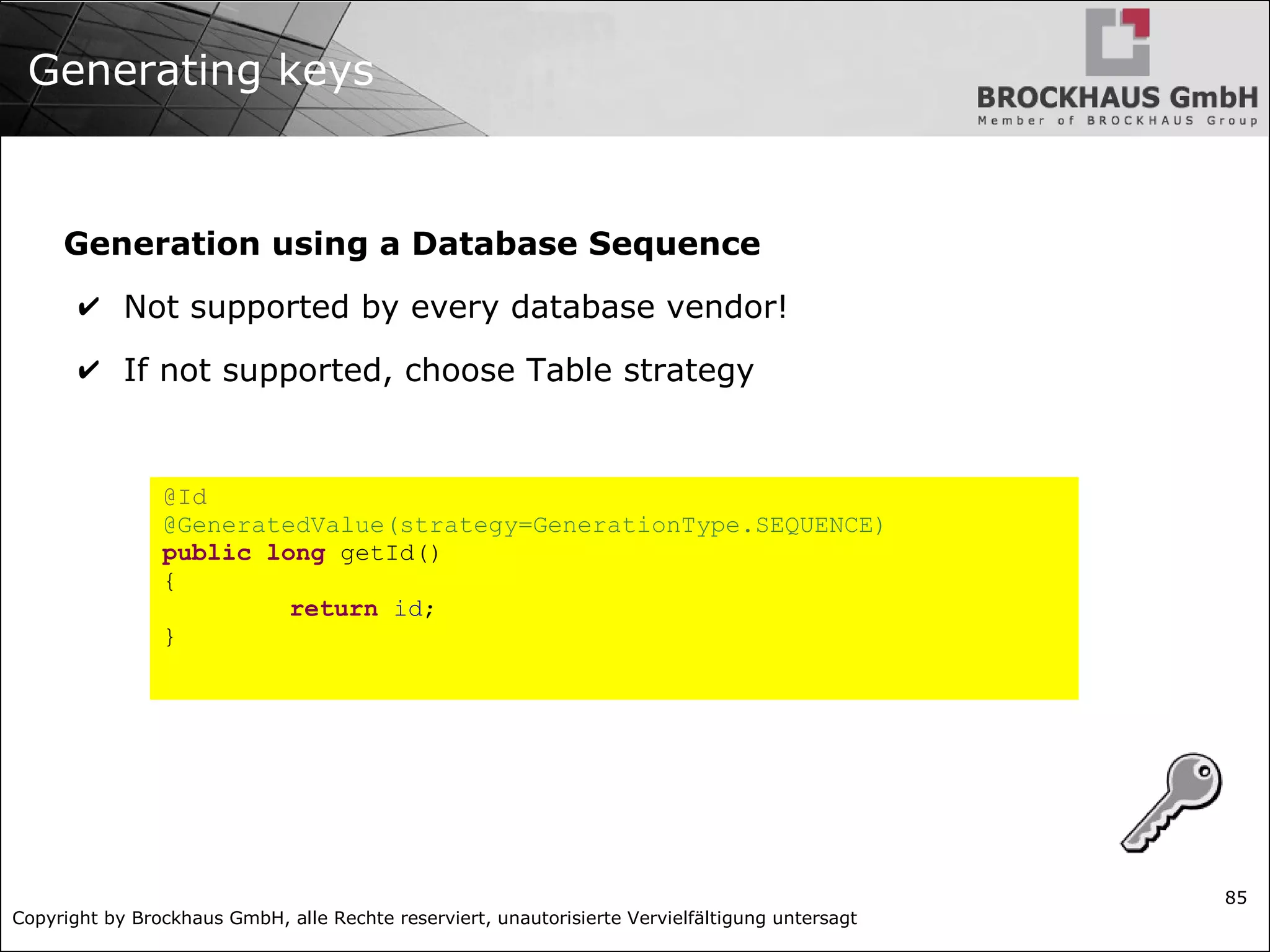 Copyright by Brockhaus GmbH, alle Rechte reserviert, unautorisierte Vervielfältigung untersagt
85
Generating keys
Generation using a Database Sequence
✔ Not supported by every database vendor!
✔ If not supported, choose Table strategy
@Id
@GeneratedValue(strategy=GenerationType.SEQUENCE)
public long getId()
{
return id;
}
 