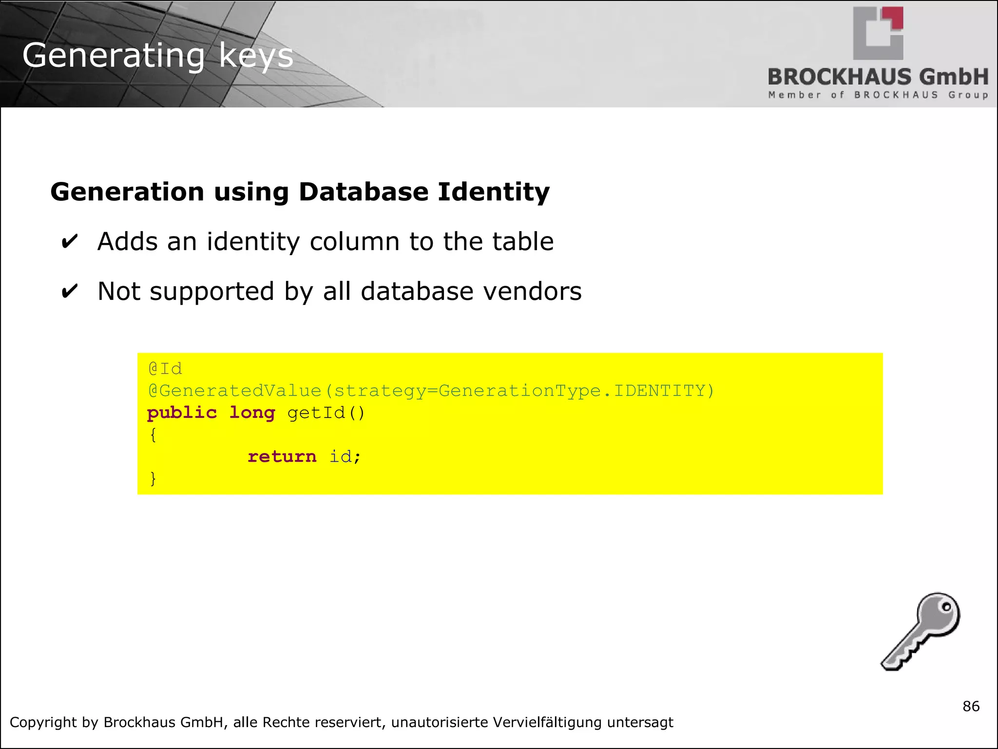 Copyright by Brockhaus GmbH, alle Rechte reserviert, unautorisierte Vervielfältigung untersagt
86
Generating keys
Generation using Database Identity
✔ Adds an identity column to the table
✔ Not supported by all database vendors
@Id
@GeneratedValue(strategy=GenerationType.IDENTITY)
public long getId()
{
return id;
}
 