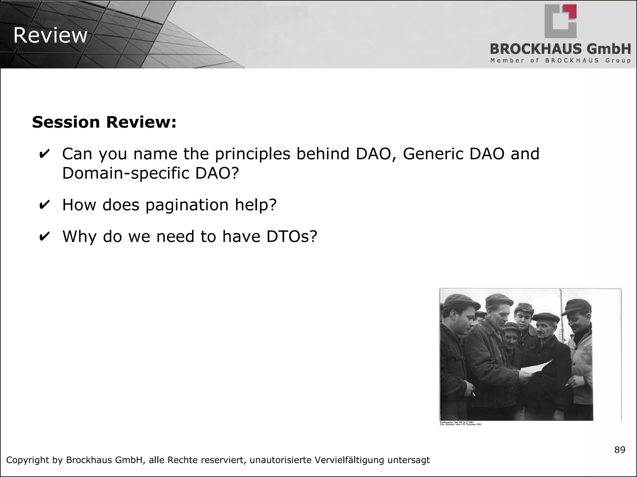 Copyright by Brockhaus GmbH, alle Rechte reserviert, unautorisierte Vervielfältigung untersagt
89
Review
Session Review:
✔ Can you name the principles behind DAO, Generic DAO and
Domain-specific DAO?
✔ How does pagination help?
✔ Why do we need to have DTOs?
 