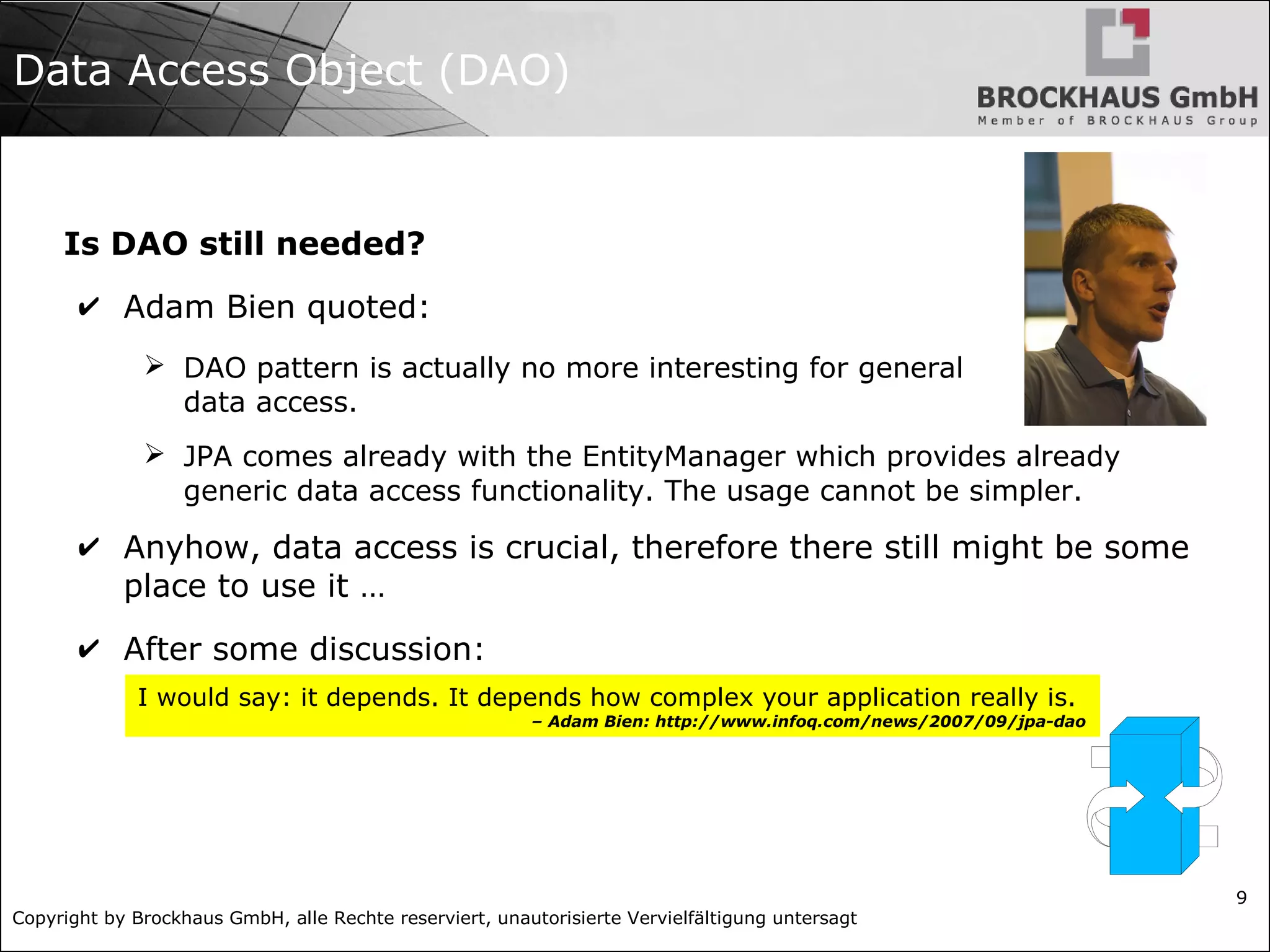 Copyright by Brockhaus GmbH, alle Rechte reserviert, unautorisierte Vervielfältigung untersagt
9
Data Access Object (DAO)
Is DAO still needed?
✔ Adam Bien quoted:
➢ DAO pattern is actually no more interesting for general
data access.
➢ JPA comes already with the EntityManager which provides already
generic data access functionality. The usage cannot be simpler.
✔ Anyhow, data access is crucial, therefore there still might be some
place to use it …
✔ After some discussion:
I would say: it depends. It depends how complex your application really is.
– Adam Bien: http://www.infoq.com/news/2007/09/jpa-dao
 