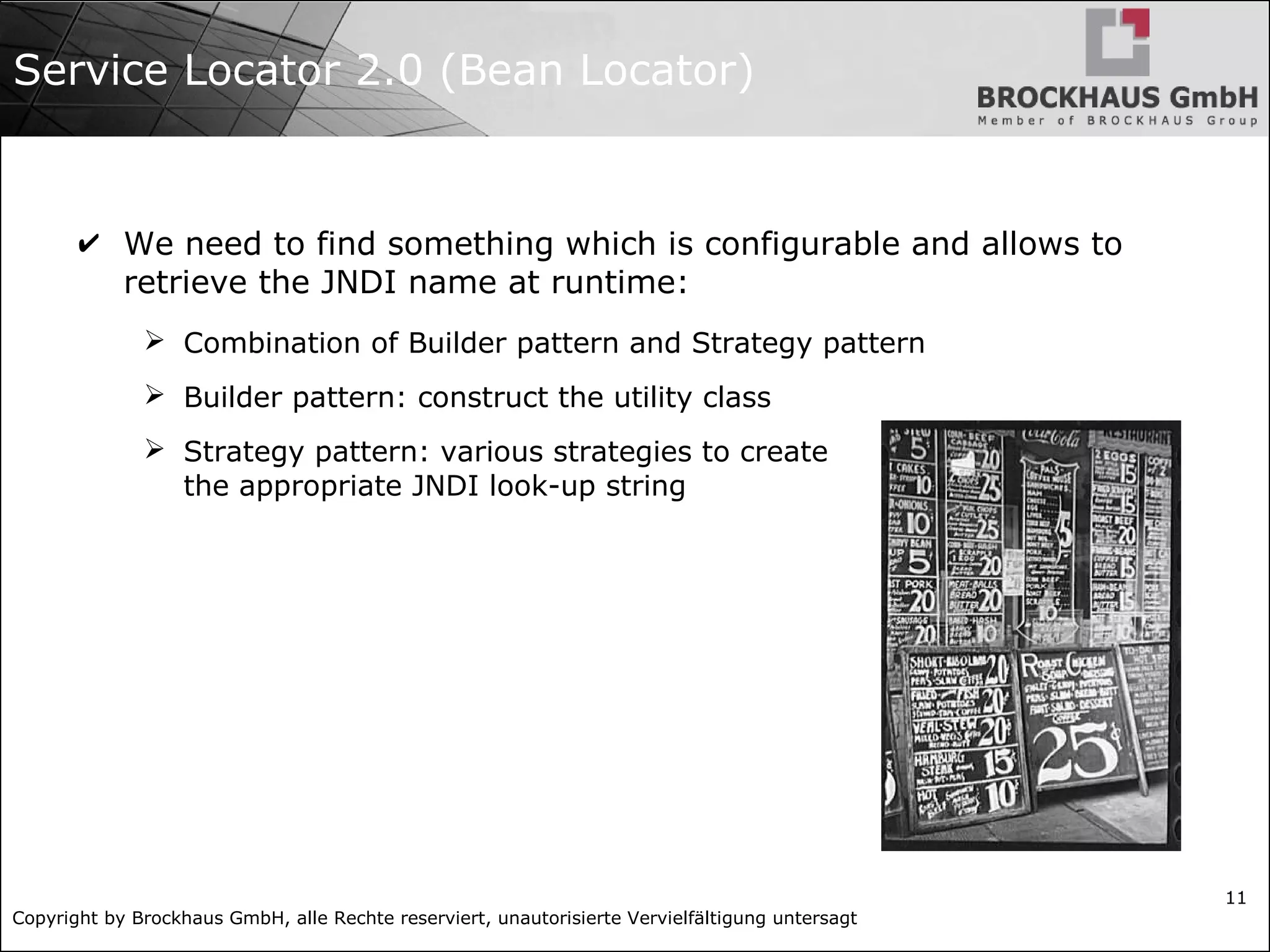 Copyright by Brockhaus GmbH, alle Rechte reserviert, unautorisierte Vervielfältigung untersagt
11
Service Locator 2.0 (Bean Locator)
✔ We need to find something which is configurable and allows to
retrieve the JNDI name at runtime:
➢ Combination of Builder pattern and Strategy pattern
➢ Builder pattern: construct the utility class
➢ Strategy pattern: various strategies to create
the appropriate JNDI look-up string
 