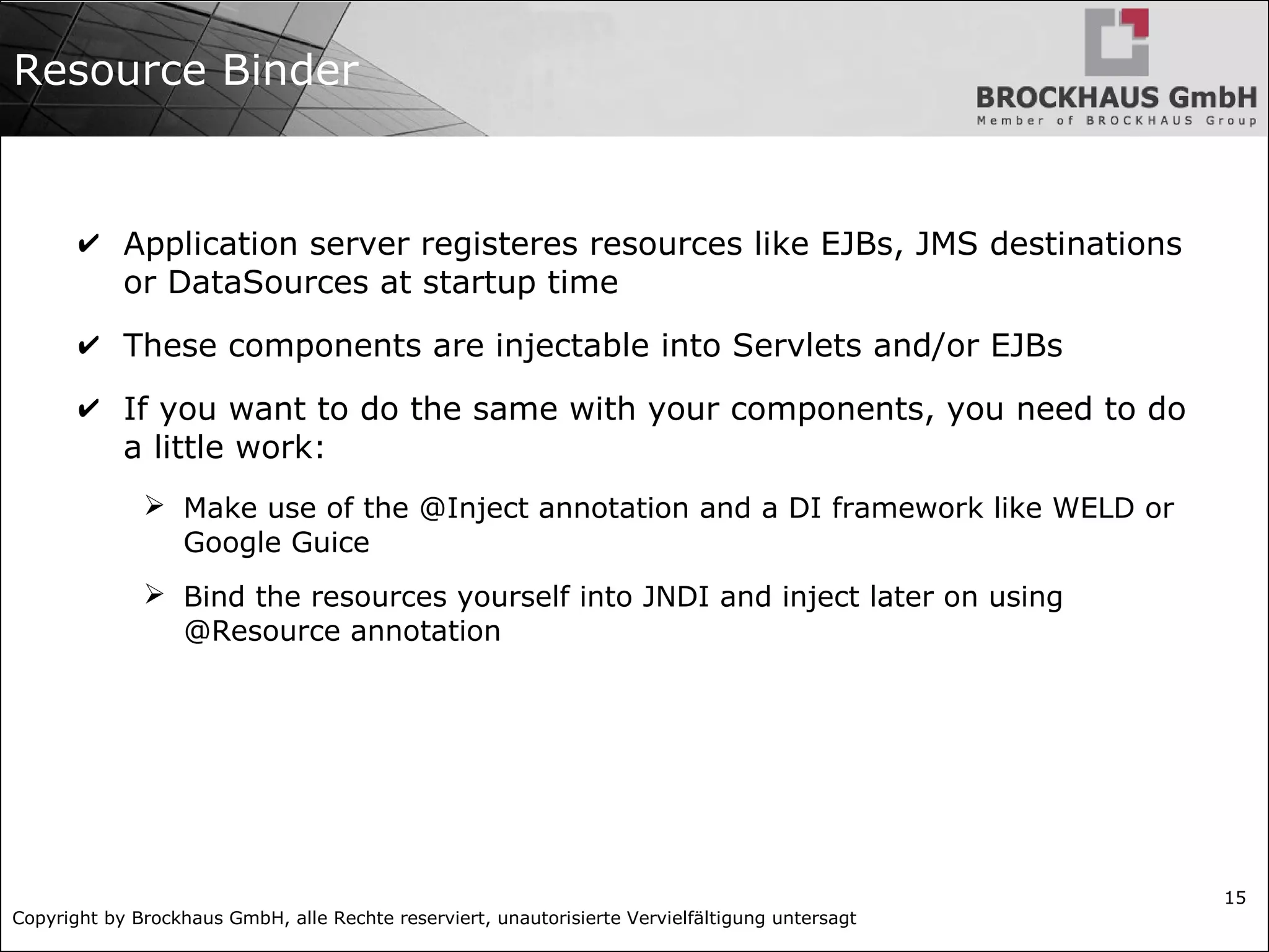 Copyright by Brockhaus GmbH, alle Rechte reserviert, unautorisierte Vervielfältigung untersagt
15
Resource Binder
✔ Application server registeres resources like EJBs, JMS destinations
or DataSources at startup time
✔ These components are injectable into Servlets and/or EJBs
✔ If you want to do the same with your components, you need to do
a little work:
➢ Make use of the @Inject annotation and a DI framework like WELD or
Google Guice
➢ Bind the resources yourself into JNDI and inject later on using
@Resource annotation
 