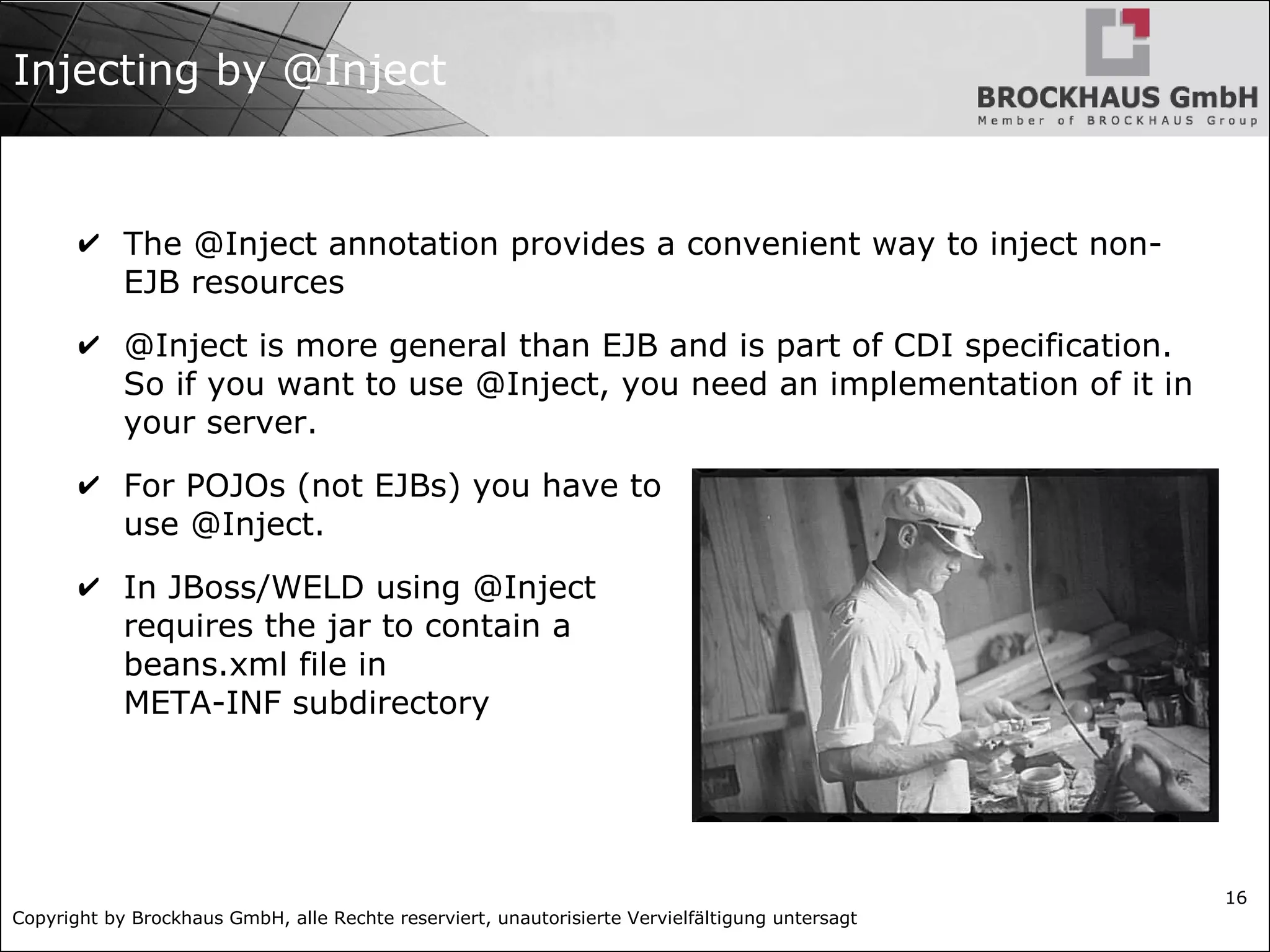 Copyright by Brockhaus GmbH, alle Rechte reserviert, unautorisierte Vervielfältigung untersagt
16
Injecting by @Inject
✔ The @Inject annotation provides a convenient way to inject non-
EJB resources
✔ @Inject is more general than EJB and is part of CDI specification.
So if you want to use @Inject, you need an implementation of it in
your server.
✔ For POJOs (not EJBs) you have to
use @Inject.
✔ In JBoss/WELD using @Inject
requires the jar to contain a
beans.xml file in
META-INF subdirectory
 
