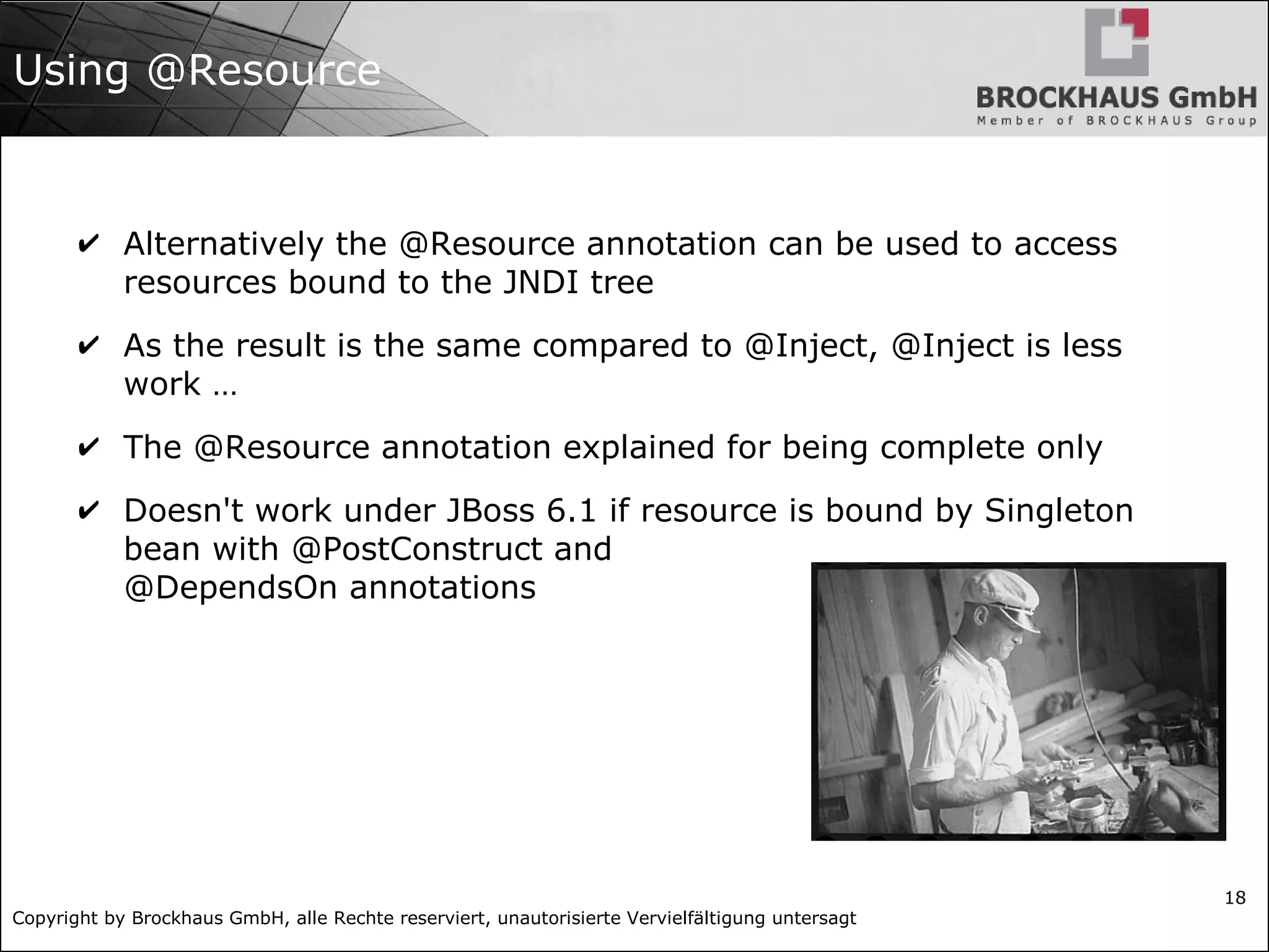 Copyright by Brockhaus GmbH, alle Rechte reserviert, unautorisierte Vervielfältigung untersagt
18
Using @Resource
✔ Alternatively the @Resource annotation can be used to access
resources bound to the JNDI tree
✔ As the result is the same compared to @Inject, @Inject is less
work …
✔ The @Resource annotation explained for being complete only
✔ Doesn't work under JBoss 6.1 if resource is bound by Singleton
bean with @PostConstruct and
@DependsOn annotations
 