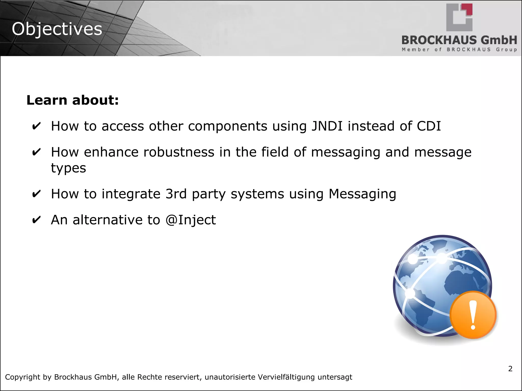 Copyright by Brockhaus GmbH, alle Rechte reserviert, unautorisierte Vervielfältigung untersagt
2
Objectives
Learn about:
✔ How to access other components using JNDI instead of CDI
✔ How enhance robustness in the field of messaging and message
types
✔ How to integrate 3rd party systems using Messaging
✔ An alternative to @Inject
 