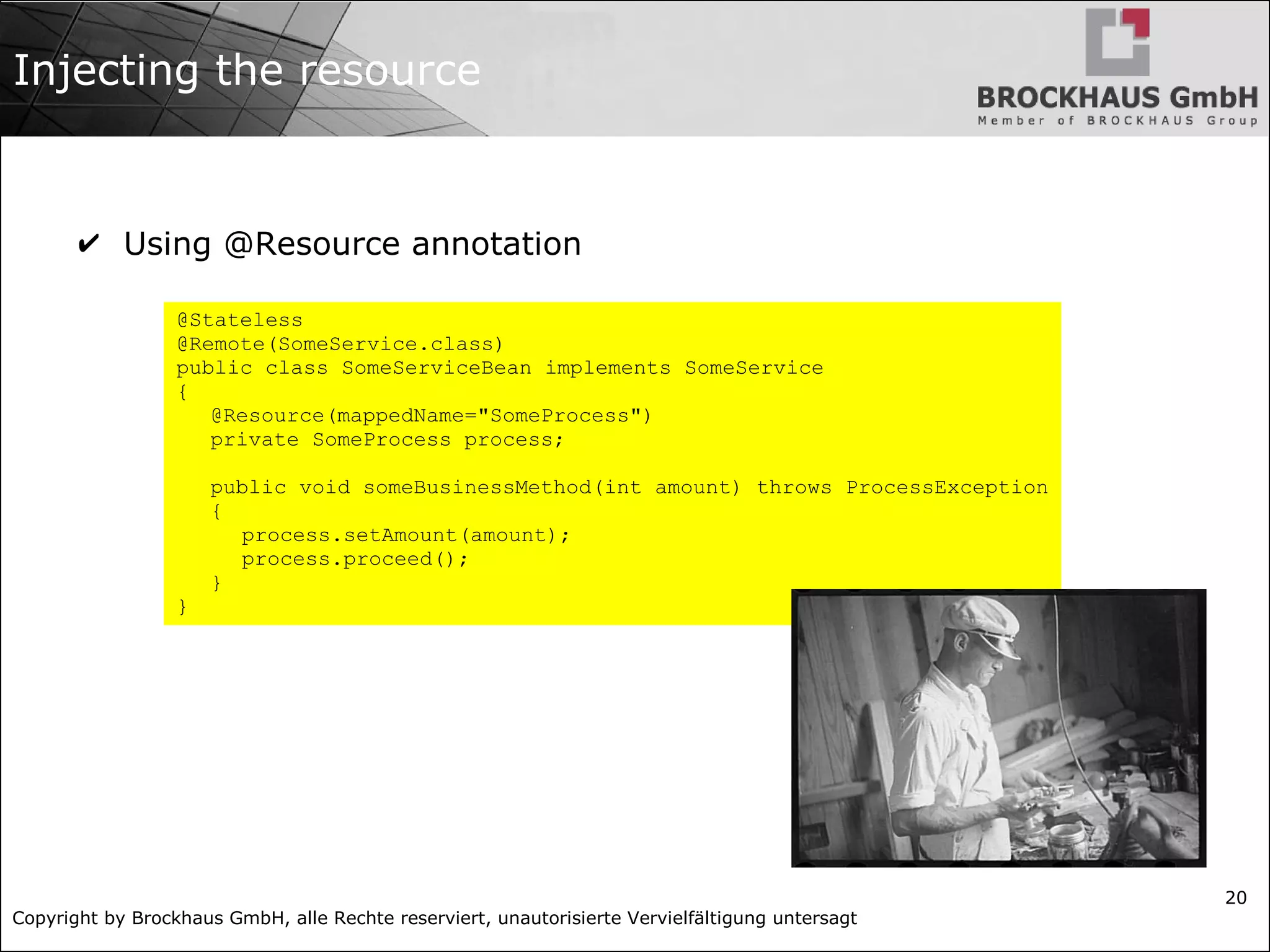 Copyright by Brockhaus GmbH, alle Rechte reserviert, unautorisierte Vervielfältigung untersagt
20
Injecting the resource
✔ Using @Resource annotation
@Stateless
@Remote(SomeService.class)
public class SomeServiceBean implements SomeService
{
@Resource(mappedName="SomeProcess")
private SomeProcess process;
public void someBusinessMethod(int amount) throws ProcessException
{
process.setAmount(amount);
process.proceed();
}
}
 