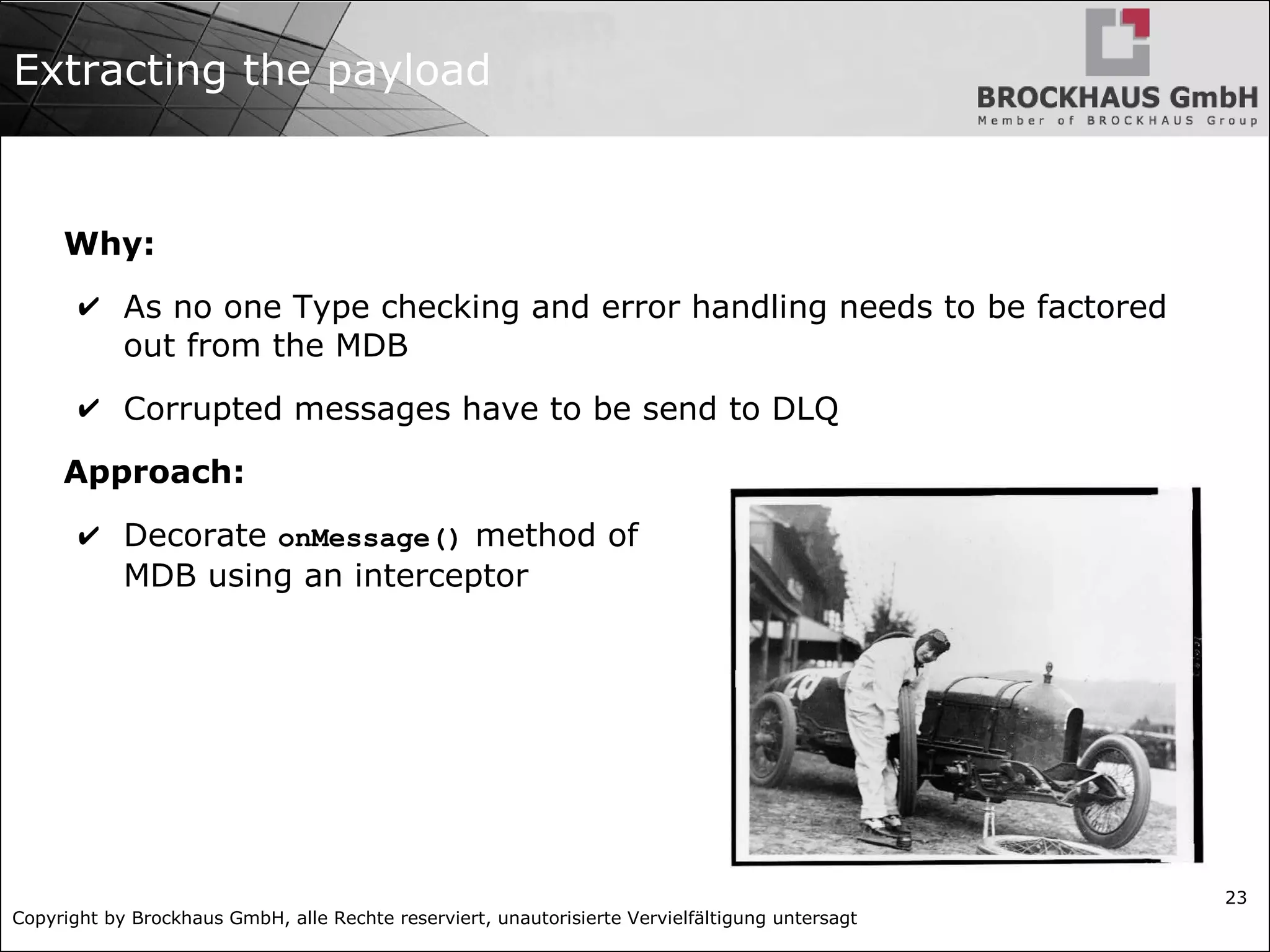 Copyright by Brockhaus GmbH, alle Rechte reserviert, unautorisierte Vervielfältigung untersagt
23
Extracting the payload
Why:
✔ As no one Type checking and error handling needs to be factored
out from the MDB
✔ Corrupted messages have to be send to DLQ
Approach:
✔ Decorate onMessage() method of
MDB using an interceptor
 