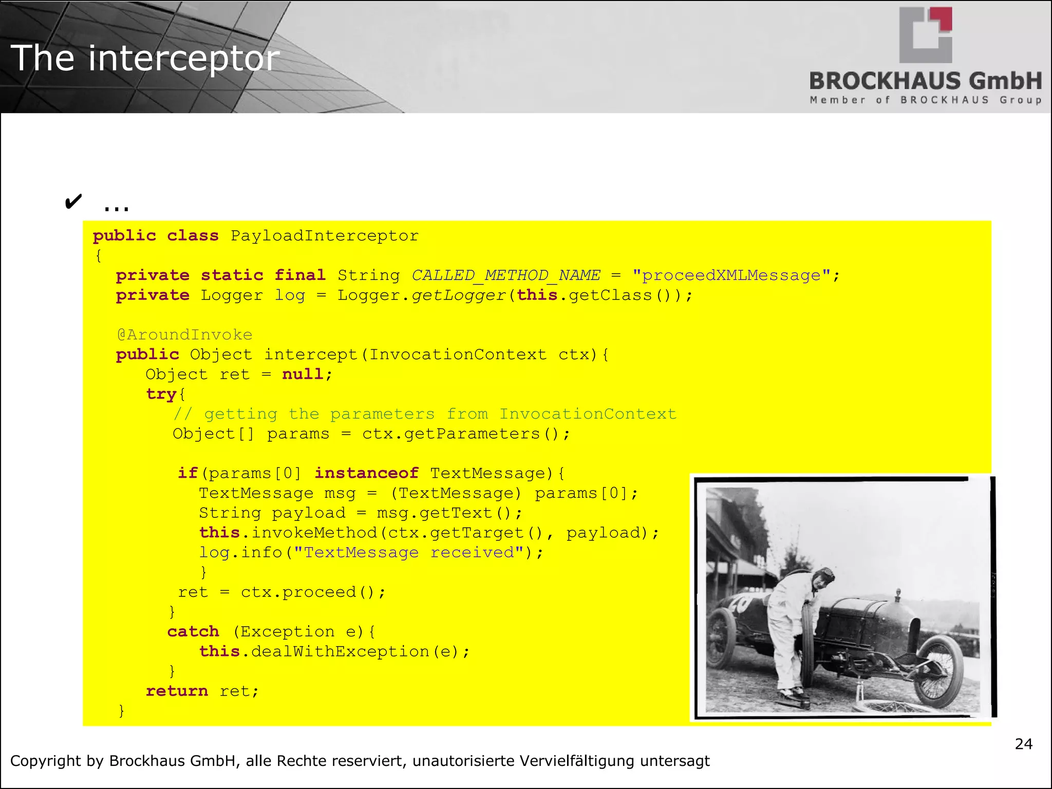 Copyright by Brockhaus GmbH, alle Rechte reserviert, unautorisierte Vervielfältigung untersagt
24
The interceptor
✔ ...
public class PayloadInterceptor
{
private static final String CALLED_METHOD_NAME = "proceedXMLMessage";
private Logger log = Logger.getLogger(this.getClass());
@AroundInvoke
public Object intercept(InvocationContext ctx){
Object ret = null;
try{
// getting the parameters from InvocationContext
Object[] params = ctx.getParameters();
if(params[0] instanceof TextMessage){
TextMessage msg = (TextMessage) params[0];
String payload = msg.getText();
this.invokeMethod(ctx.getTarget(), payload);
log.info("TextMessage received");
}
ret = ctx.proceed();
}
catch (Exception e){
this.dealWithException(e);
}
return ret;
}
 