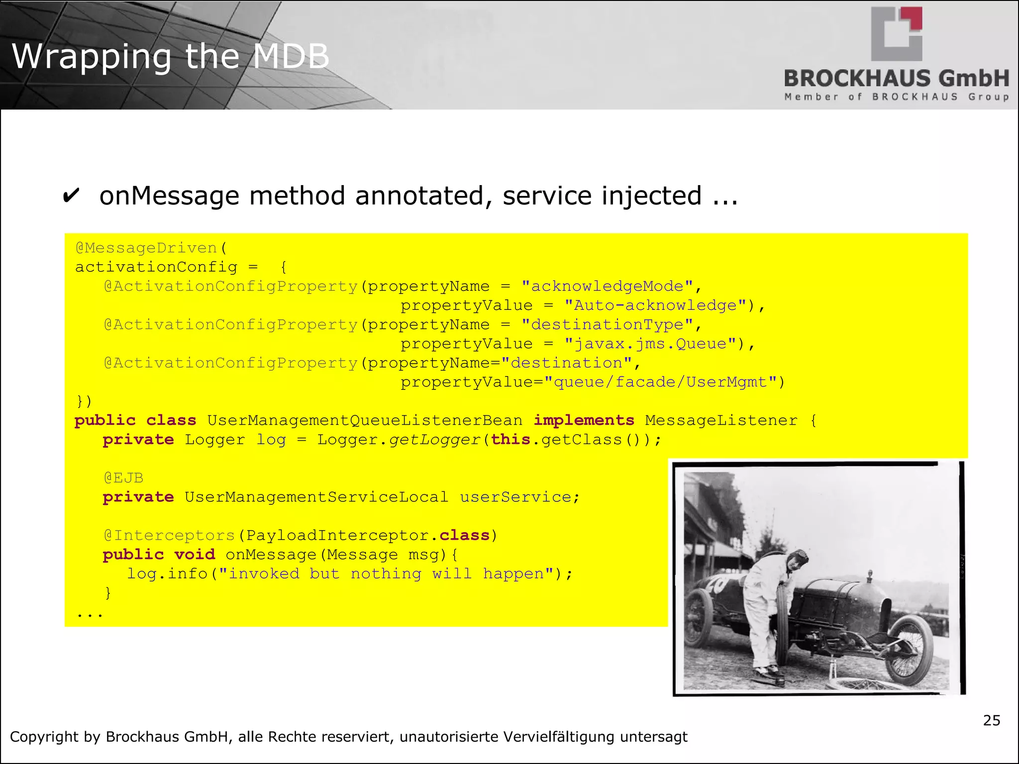 Copyright by Brockhaus GmbH, alle Rechte reserviert, unautorisierte Vervielfältigung untersagt
25
Wrapping the MDB
✔ onMessage method annotated, service injected ...
@MessageDriven(
activationConfig = {
@ActivationConfigProperty(propertyName = "acknowledgeMode",
propertyValue = "Auto-acknowledge"),
@ActivationConfigProperty(propertyName = "destinationType",
propertyValue = "javax.jms.Queue"),
@ActivationConfigProperty(propertyName="destination",
propertyValue="queue/facade/UserMgmt")
})
public class UserManagementQueueListenerBean implements MessageListener {
private Logger log = Logger.getLogger(this.getClass());
@EJB
private UserManagementServiceLocal userService;
@Interceptors(PayloadInterceptor.class)
public void onMessage(Message msg){
log.info("invoked but nothing will happen");
}
...
 