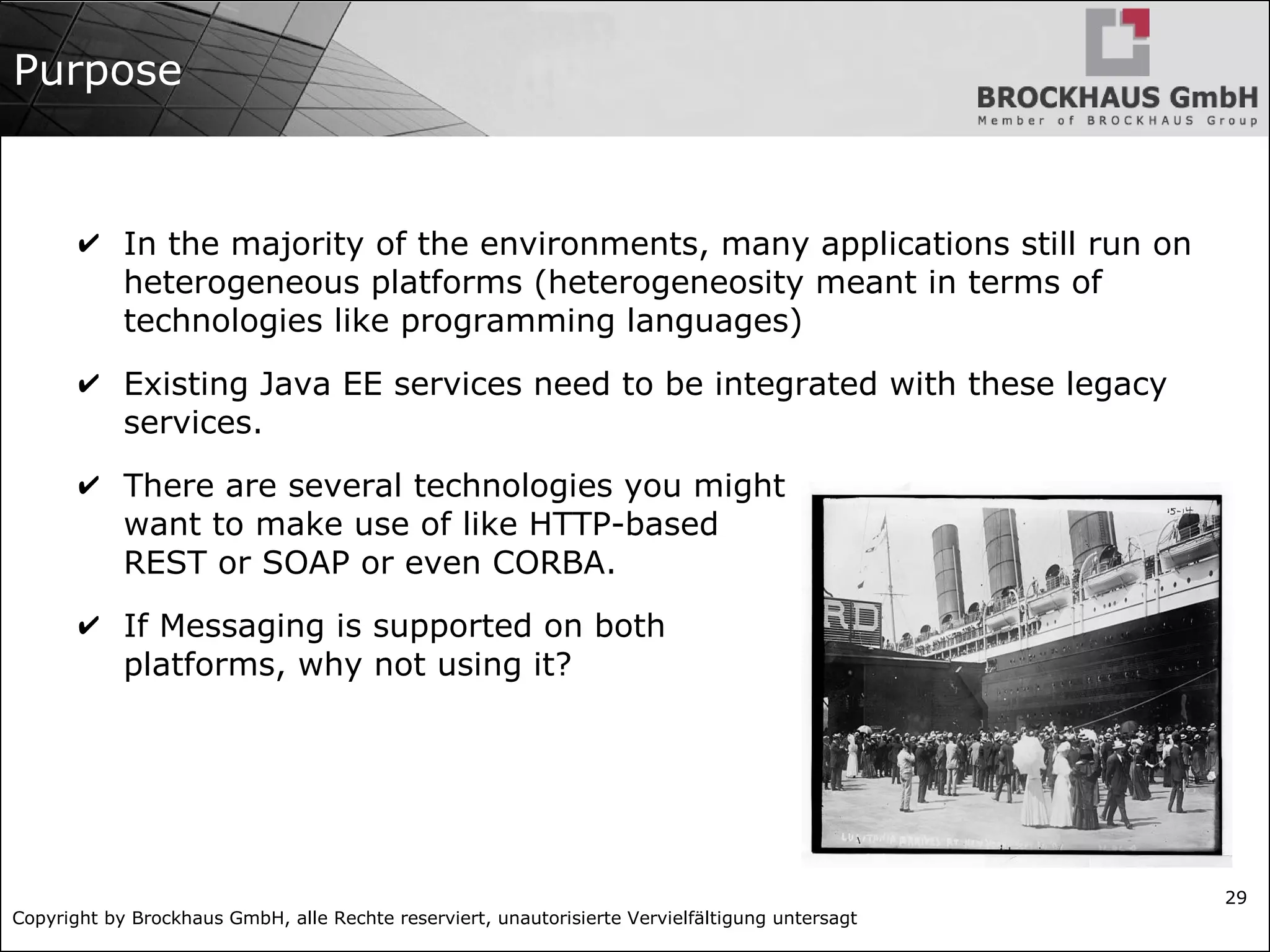 Copyright by Brockhaus GmbH, alle Rechte reserviert, unautorisierte Vervielfältigung untersagt
29
Purpose
✔ In the majority of the environments, many applications still run on
heterogeneous platforms (heterogeneosity meant in terms of
technologies like programming languages)
✔ Existing Java EE services need to be integrated with these legacy
services.
✔ There are several technologies you might
want to make use of like HTTP-based
REST or SOAP or even CORBA.
✔ If Messaging is supported on both
platforms, why not using it?
 