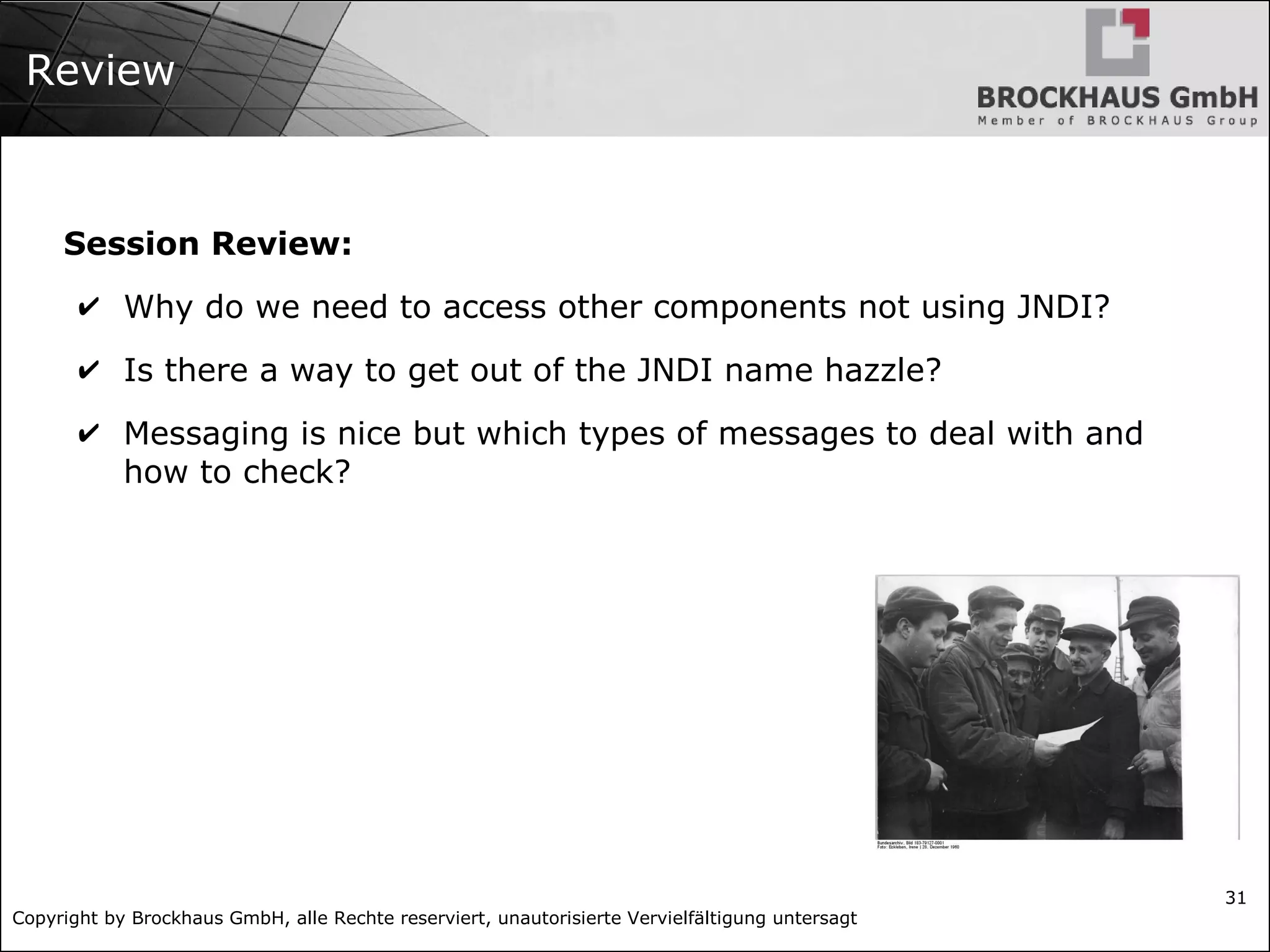 Copyright by Brockhaus GmbH, alle Rechte reserviert, unautorisierte Vervielfältigung untersagt
31
Review
Session Review:
✔ Why do we need to access other components not using JNDI?
✔ Is there a way to get out of the JNDI name hazzle?
✔ Messaging is nice but which types of messages to deal with and
how to check?
 