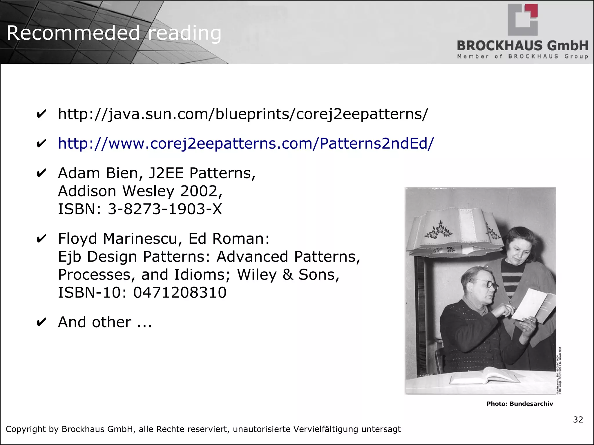 Copyright by Brockhaus GmbH, alle Rechte reserviert, unautorisierte Vervielfältigung untersagt
32
Recommeded reading
✔ http://java.sun.com/blueprints/corej2eepatterns/
✔ http://www.corej2eepatterns.com/Patterns2ndEd/
✔ Adam Bien, J2EE Patterns,
Addison Wesley 2002,
ISBN: 3-8273-1903-X
✔ Floyd Marinescu, Ed Roman:
Ejb Design Patterns: Advanced Patterns,
Processes, and Idioms; Wiley & Sons,
ISBN-10: 0471208310
✔ And other ...
Photo: Bundesarchiv
 