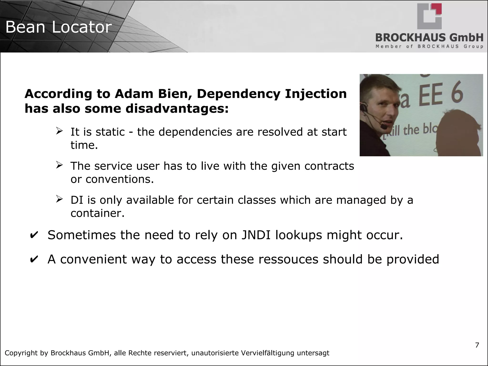 Copyright by Brockhaus GmbH, alle Rechte reserviert, unautorisierte Vervielfältigung untersagt
7
Bean Locator
According to Adam Bien, Dependency Injection
has also some disadvantages:
➢ It is static - the dependencies are resolved at start
time.
➢ The service user has to live with the given contracts
or conventions.
➢ DI is only available for certain classes which are managed by a
container.
✔ Sometimes the need to rely on JNDI lookups might occur.
✔ A convenient way to access these ressouces should be provided
 