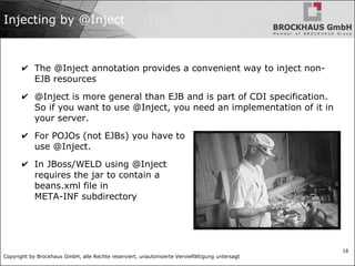 Copyright by Brockhaus GmbH, alle Rechte reserviert, unautorisierte Vervielfältigung untersagt
16
Injecting by @Inject
✔ The @Inject annotation provides a convenient way to inject non-
EJB resources
✔ @Inject is more general than EJB and is part of CDI specification.
So if you want to use @Inject, you need an implementation of it in
your server.
✔ For POJOs (not EJBs) you have to
use @Inject.
✔ In JBoss/WELD using @Inject
requires the jar to contain a
beans.xml file in
META-INF subdirectory
 