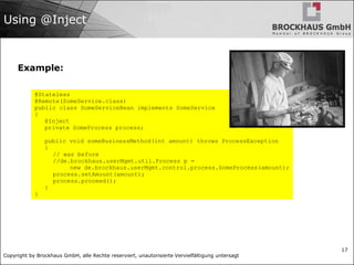 Copyright by Brockhaus GmbH, alle Rechte reserviert, unautorisierte Vervielfältigung untersagt
17
Using @Inject
Example:
@Stateless
@Remote(SomeService.class)
public class SomeServiceBean implements SomeService
{
@Inject
private SomeProcess process;
public void someBusinessMethod(int amount) throws ProcessException
{
// was before
//de.brockhaus.userMgmt.util.Process p =
new de.brockhaus.userMgmt.control.process.SomeProcess(amount);
process.setAmount(amount);
process.proceed();
}
}
 