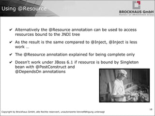 Copyright by Brockhaus GmbH, alle Rechte reserviert, unautorisierte Vervielfältigung untersagt
18
Using @Resource
✔ Alternatively the @Resource annotation can be used to access
resources bound to the JNDI tree
✔ As the result is the same compared to @Inject, @Inject is less
work …
✔ The @Resource annotation explained for being complete only
✔ Doesn't work under JBoss 6.1 if resource is bound by Singleton
bean with @PostConstruct and
@DependsOn annotations
 
