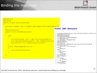 Copyright by Brockhaus GmbH, alle Rechte reserviert, unautorisierte Vervielfältigung untersagt
19
Binding the resources
@Singleton
@Startup
public class ResourceBinder
{
private Logger log = Logger.getLogger(this.getClass());
@PostConstruct
public void bindResources()
{
try
{
InitialContext ctx = new InitialContext();
ctx.rebind("SomeProcess", new SomeProcess());
log.info(">>>>> SomeProcess bound");
}
catch (NamingException e)
{
e.printStackTrace();
}
}
}
 