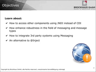 Copyright by Brockhaus GmbH, alle Rechte reserviert, unautorisierte Vervielfältigung untersagt
2
Objectives
Learn about:
✔ How to access other components using JNDI instead of CDI
✔ How enhance robustness in the field of messaging and message
types
✔ How to integrate 3rd party systems using Messaging
✔ An alternative to @Inject
 