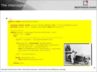 Copyright by Brockhaus GmbH, alle Rechte reserviert, unautorisierte Vervielfältigung untersagt
24
The interceptor
✔ ...
public class PayloadInterceptor
{
private static final String CALLED_METHOD_NAME = "proceedXMLMessage";
private Logger log = Logger.getLogger(this.getClass());
@AroundInvoke
public Object intercept(InvocationContext ctx){
Object ret = null;
try{
// getting the parameters from InvocationContext
Object[] params = ctx.getParameters();
if(params[0] instanceof TextMessage){
TextMessage msg = (TextMessage) params[0];
String payload = msg.getText();
this.invokeMethod(ctx.getTarget(), payload);
log.info("TextMessage received");
}
ret = ctx.proceed();
}
catch (Exception e){
this.dealWithException(e);
}
return ret;
}
 