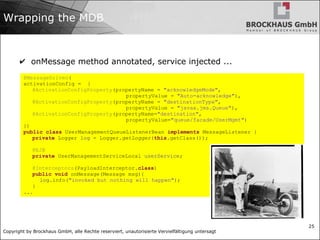Copyright by Brockhaus GmbH, alle Rechte reserviert, unautorisierte Vervielfältigung untersagt
25
Wrapping the MDB
✔ onMessage method annotated, service injected ...
@MessageDriven(
activationConfig = {
@ActivationConfigProperty(propertyName = "acknowledgeMode",
propertyValue = "Auto-acknowledge"),
@ActivationConfigProperty(propertyName = "destinationType",
propertyValue = "javax.jms.Queue"),
@ActivationConfigProperty(propertyName="destination",
propertyValue="queue/facade/UserMgmt")
})
public class UserManagementQueueListenerBean implements MessageListener {
private Logger log = Logger.getLogger(this.getClass());
@EJB
private UserManagementServiceLocal userService;
@Interceptors(PayloadInterceptor.class)
public void onMessage(Message msg){
log.info("invoked but nothing will happen");
}
...
 