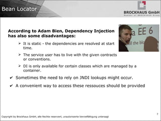 Copyright by Brockhaus GmbH, alle Rechte reserviert, unautorisierte Vervielfältigung untersagt
7
Bean Locator
According to Adam Bien, Dependency Injection
has also some disadvantages:
➢ It is static - the dependencies are resolved at start
time.
➢ The service user has to live with the given contracts
or conventions.
➢ DI is only available for certain classes which are managed by a
container.
✔ Sometimes the need to rely on JNDI lookups might occur.
✔ A convenient way to access these ressouces should be provided
 